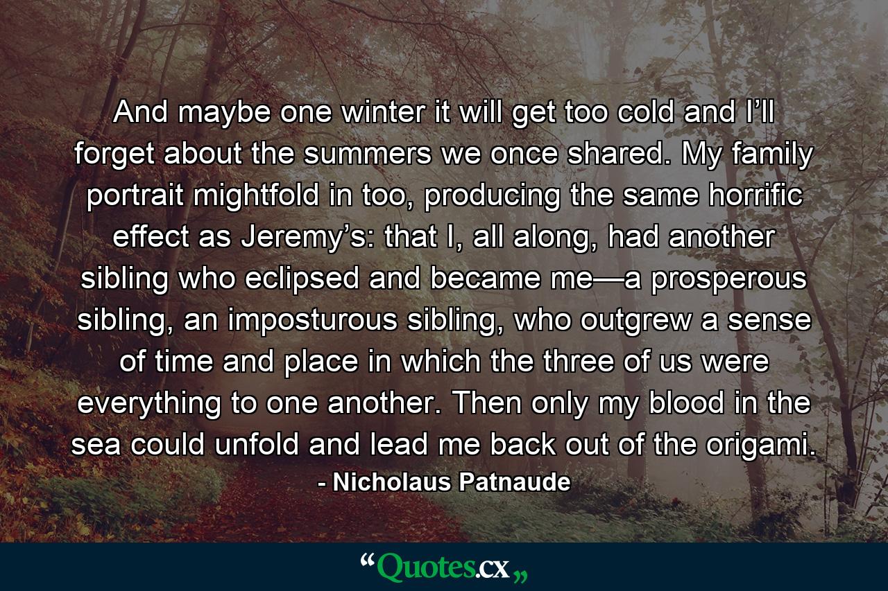 And maybe one winter it will get too cold and I’ll forget about the summers we once shared. My family portrait mightfold in too, producing the same horrific effect as Jeremy’s: that I, all along, had another sibling who eclipsed and became me—a prosperous sibling, an imposturous sibling, who outgrew a sense of time and place in which the three of us were everything to one another. Then only my blood in the sea could unfold and lead me back out of the origami. - Quote by Nicholaus Patnaude