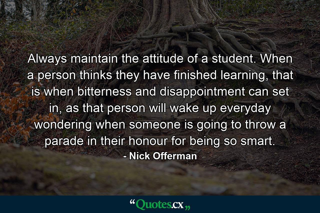 Always maintain the attitude of a student. When a person thinks they have finished learning, that is when bitterness and disappointment can set in, as that person will wake up everyday wondering when someone is going to throw a parade in their honour for being so smart. - Quote by Nick Offerman