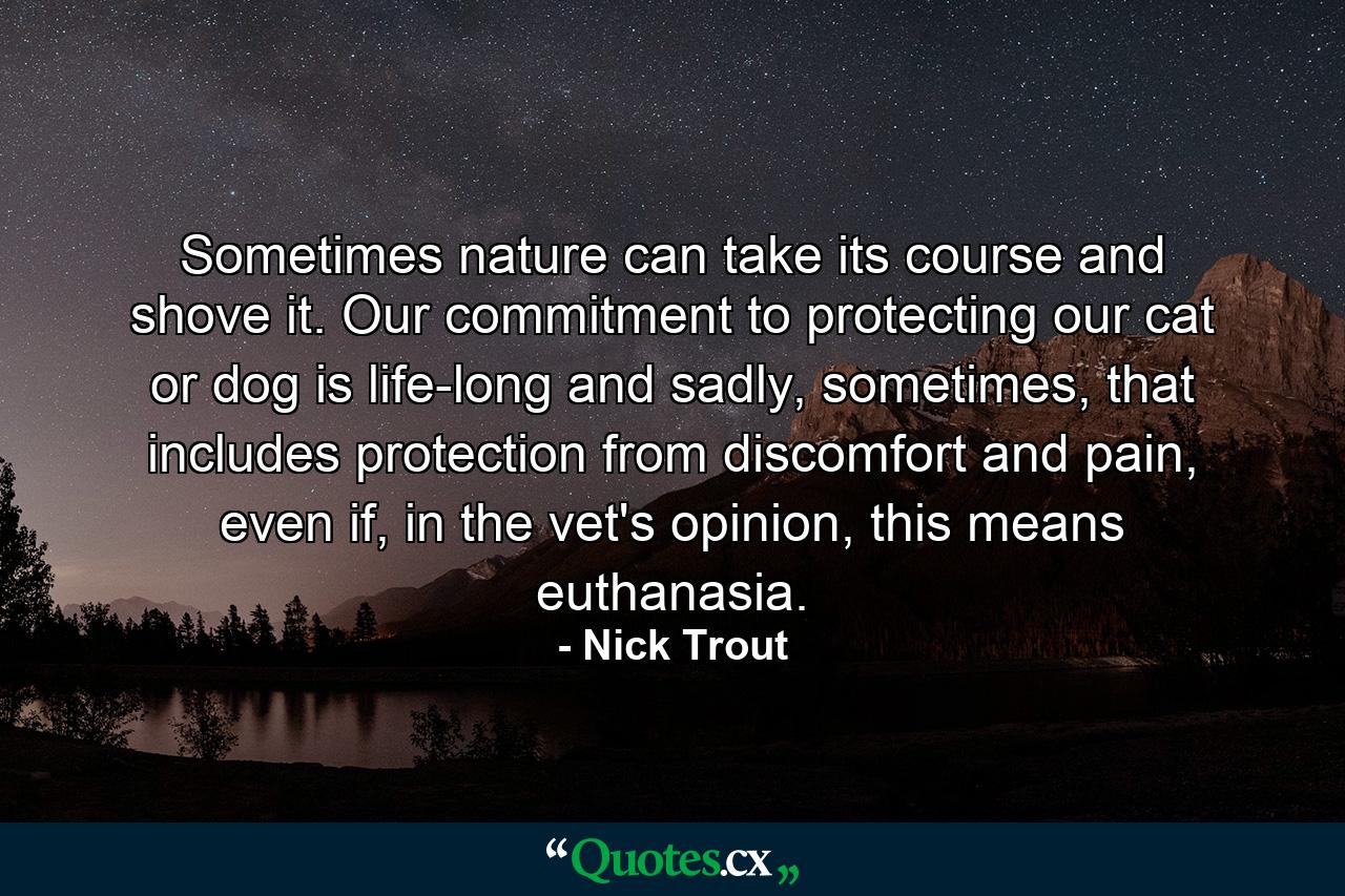 Sometimes nature can take its course and shove it. Our commitment to protecting our cat or dog is life-long and sadly, sometimes, that includes protection from discomfort and pain, even if, in the vet's opinion, this means euthanasia. - Quote by Nick Trout