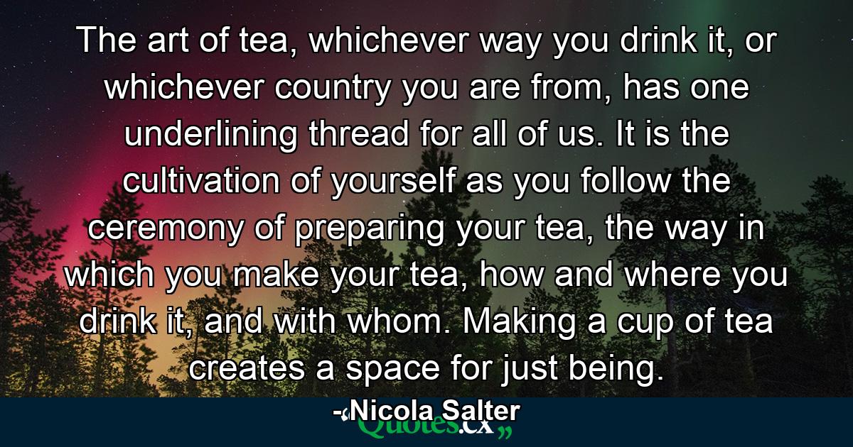 The art of tea, whichever way you drink it, or whichever country you are from, has one underlining thread for all of us. It is the cultivation of yourself as you follow the ceremony of preparing your tea, the way in which you make your tea, how and where you drink it, and with whom. Making a cup of tea creates a space for just being. - Quote by Nicola Salter