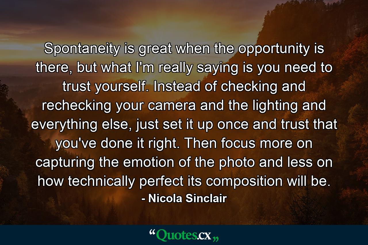 Spontaneity is great when the opportunity is there, but what I'm really saying is you need to trust yourself. Instead of checking and rechecking your camera and the lighting and everything else, just set it up once and trust that you've done it right. Then focus more on capturing the emotion of the photo and less on how technically perfect its composition will be. - Quote by Nicola Sinclair