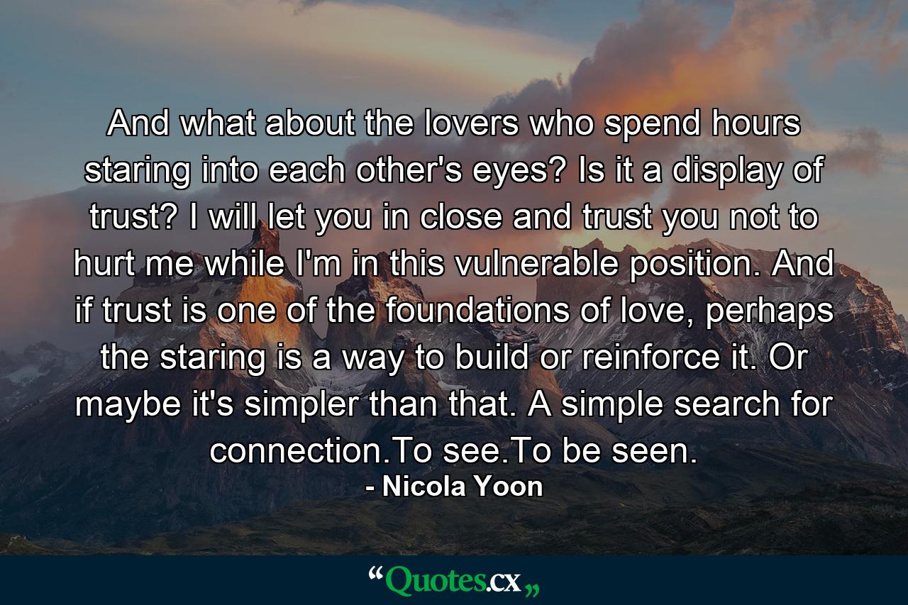 And what about the lovers who spend hours staring into each other's eyes? Is it a display of trust? I will let you in close and trust you not to hurt me while I'm in this vulnerable position. And if trust is one of the foundations of love, perhaps the staring is a way to build or reinforce it. Or maybe it's simpler than that. A simple search for connection.To see.To be seen. - Quote by Nicola Yoon