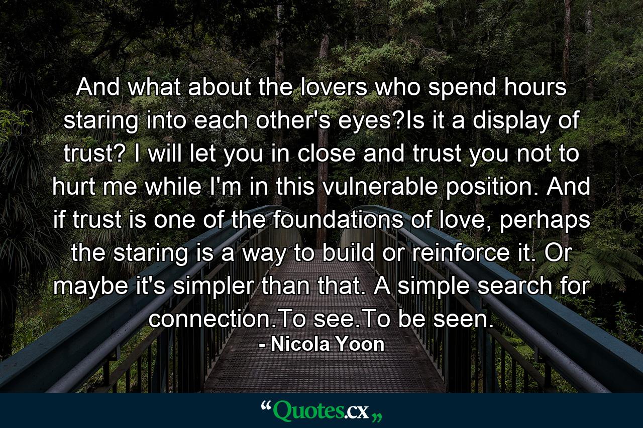 And what about the lovers who spend hours staring into each other's eyes?Is it a display of trust? I will let you in close and trust you not to hurt me while I'm in this vulnerable position. And if trust is one of the foundations of love, perhaps the staring is a way to build or reinforce it. Or maybe it's simpler than that. A simple search for connection.To see.To be seen. - Quote by Nicola Yoon