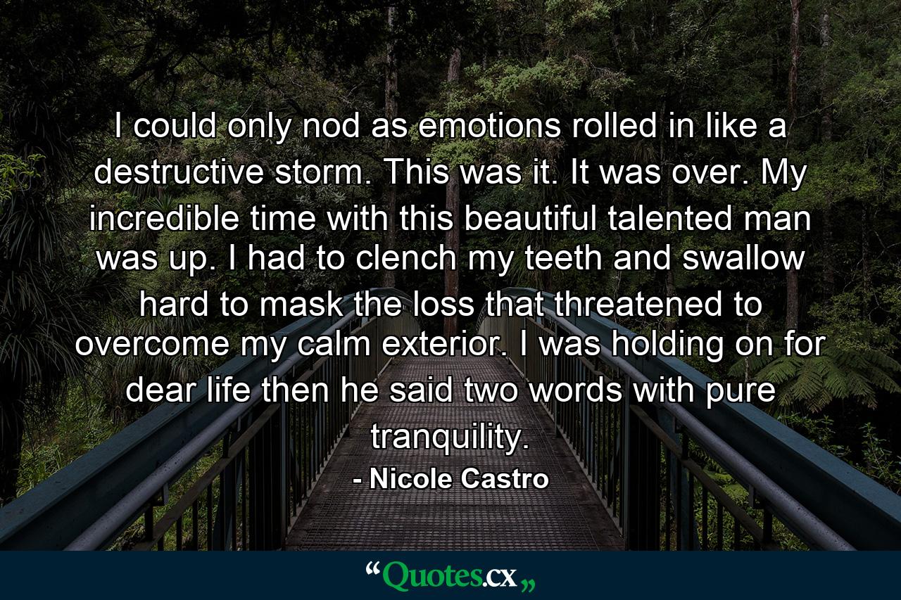 I could only nod as emotions rolled in like a destructive storm. This was it. It was over. My incredible time with this beautiful talented man was up. I had to clench my teeth and swallow hard to mask the loss that threatened to overcome my calm exterior. I was holding on for dear life then he said two words with pure tranquility. - Quote by Nicole Castro