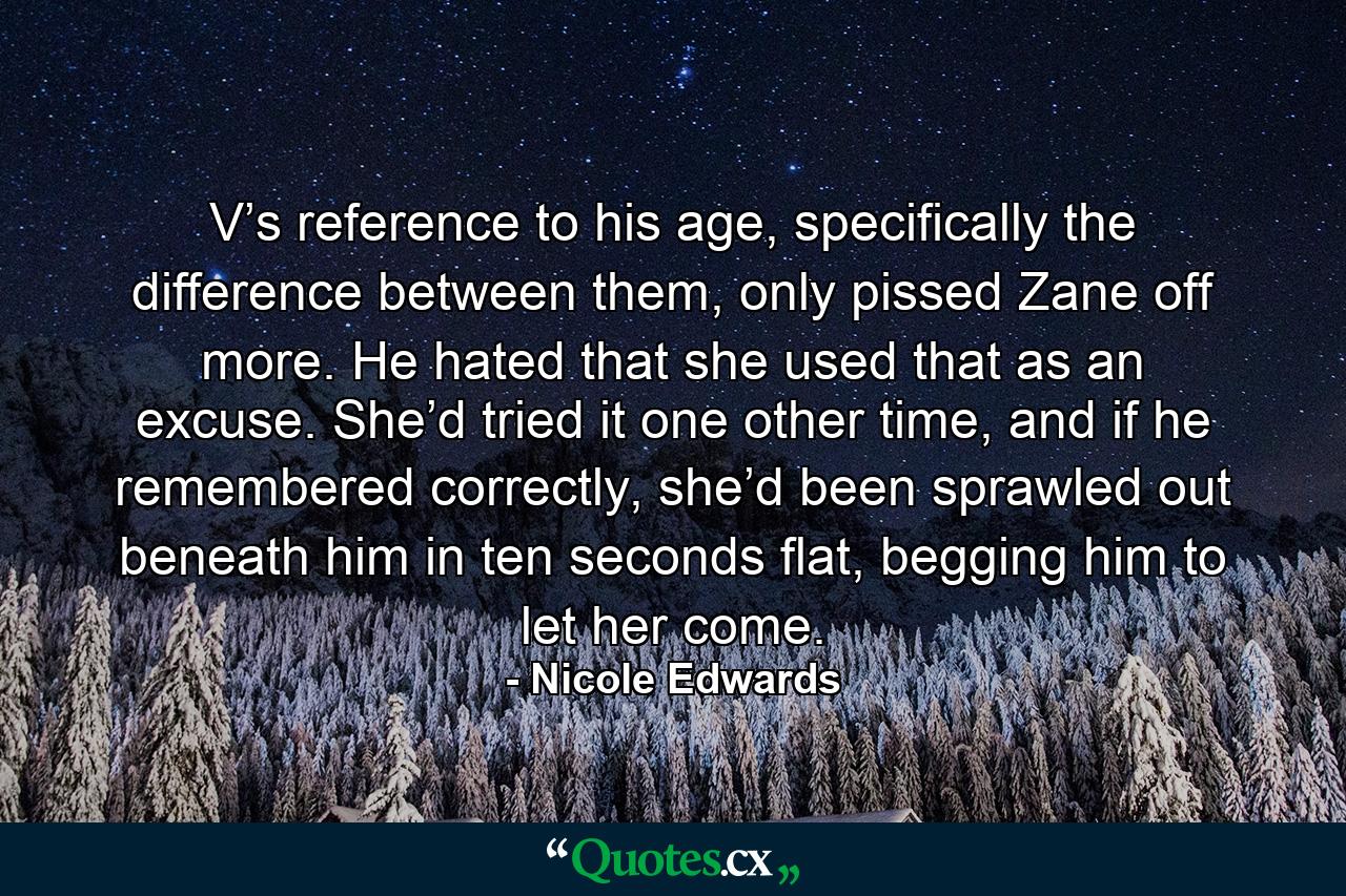 V’s reference to his age, specifically the difference between them, only pissed Zane off more. He hated that she used that as an excuse. She’d tried it one other time, and if he remembered correctly, she’d been sprawled out beneath him in ten seconds flat, begging him to let her come. - Quote by Nicole Edwards