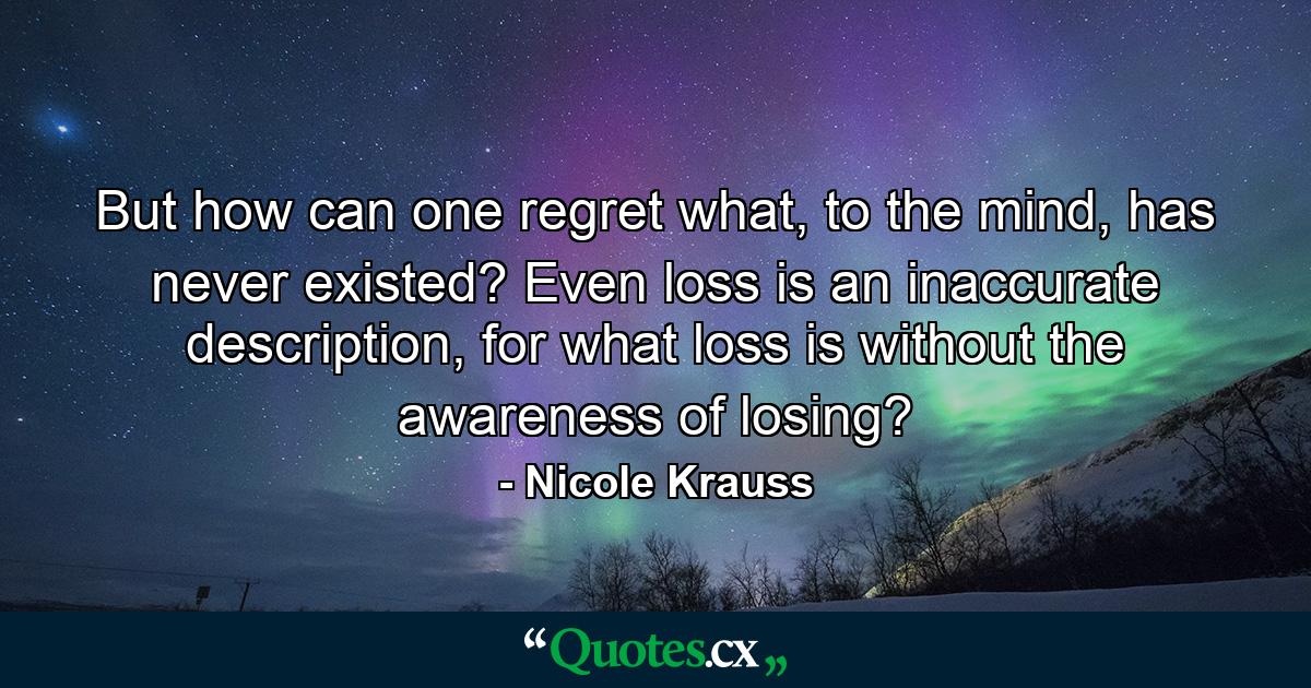 But how can one regret what, to the mind, has never existed? Even loss is an inaccurate description, for what loss is without the awareness of losing? - Quote by Nicole Krauss