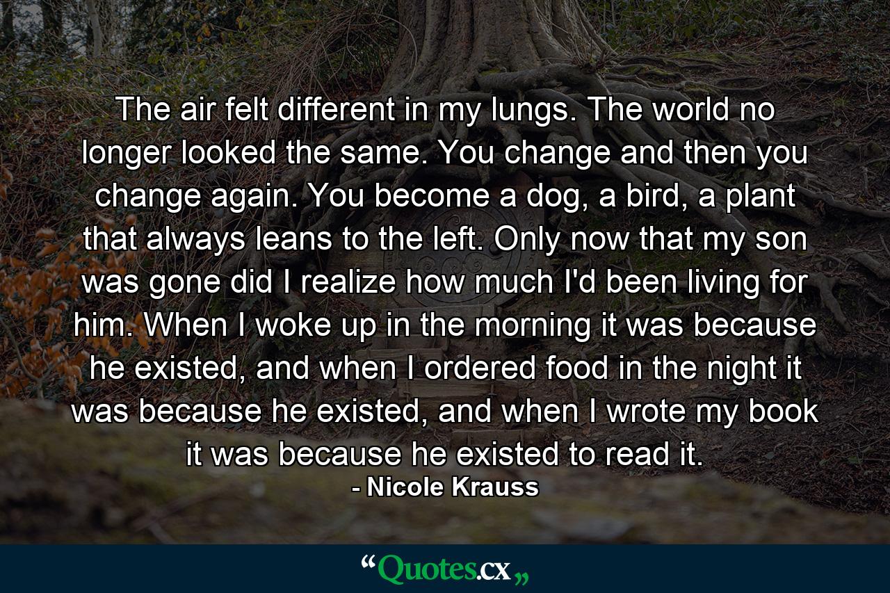 The air felt different in my lungs. The world no longer looked the same. You change and then you change again. You become a dog, a bird, a plant that always leans to the left. Only now that my son was gone did I realize how much I'd been living for him. When I woke up in the morning it was because he existed, and when I ordered food in the night it was because he existed, and when I wrote my book it was because he existed to read it. - Quote by Nicole Krauss