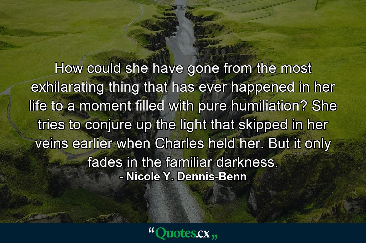 How could she have gone from the most exhilarating thing that has ever happened in her life to a moment filled with pure humiliation? She tries to conjure up the light that skipped in her veins earlier when Charles held her. But it only fades in the familiar darkness. - Quote by Nicole Y. Dennis-Benn