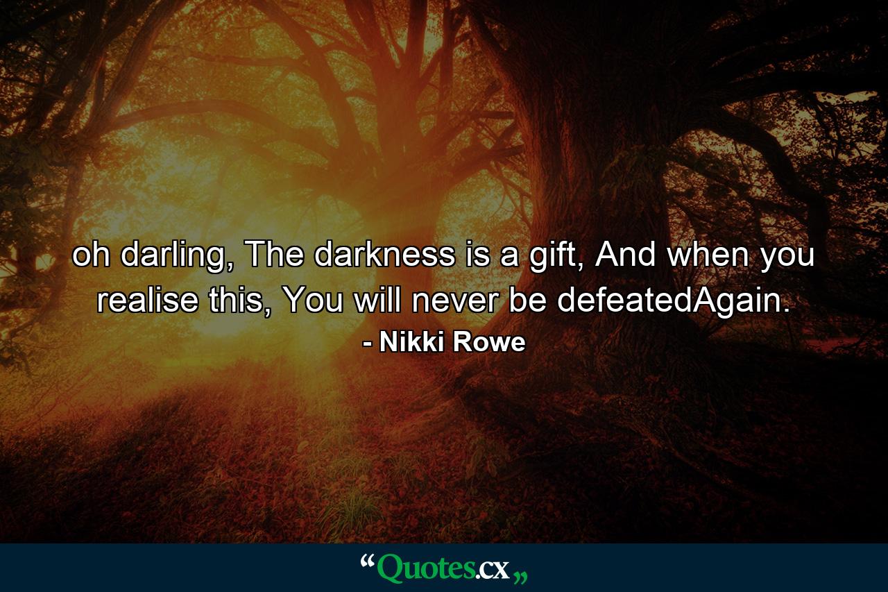 oh darling,  The darkness is a gift,  And when you realise this, You will never be defeatedAgain. - Quote by Nikki Rowe