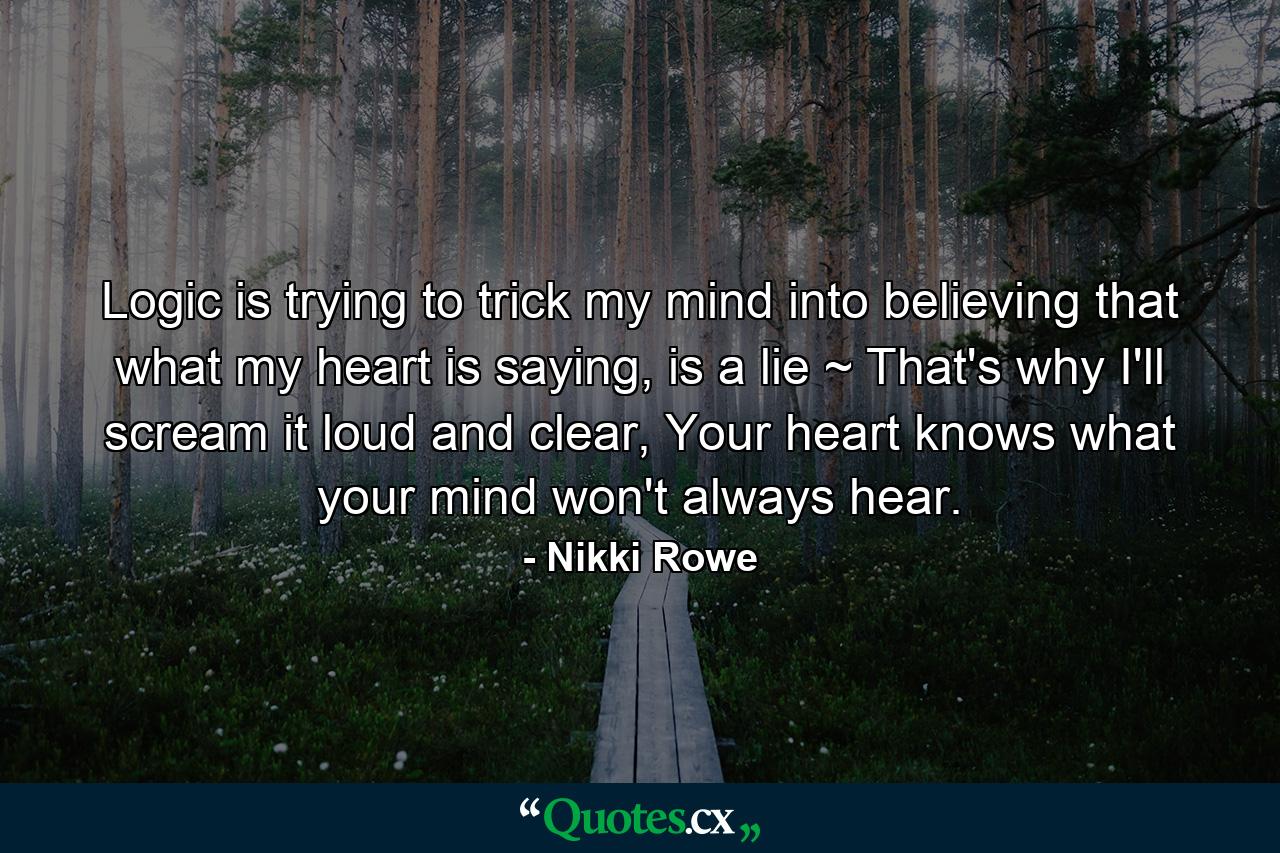 Logic is trying to trick my mind into believing that what my heart is saying, is a lie ~ That's why I'll scream it loud and clear, Your heart knows what your mind won't always hear. - Quote by Nikki Rowe