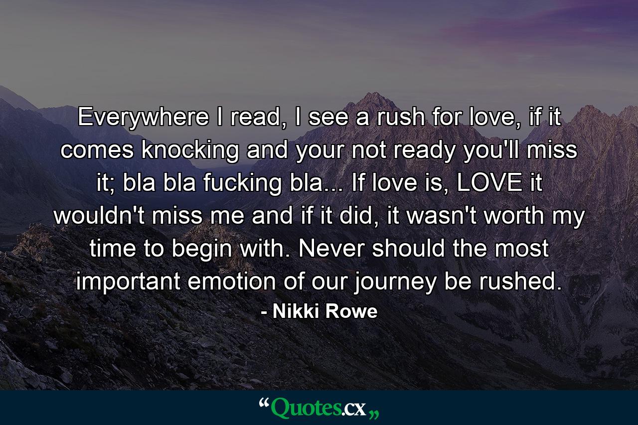 Everywhere I read, I see a rush for love, if it comes knocking and your not ready you'll miss it; bla bla fucking bla... If love is, LOVE it wouldn't miss me and if it did, it wasn't worth my time to begin with. Never should the most important emotion of our journey be rushed. - Quote by Nikki Rowe