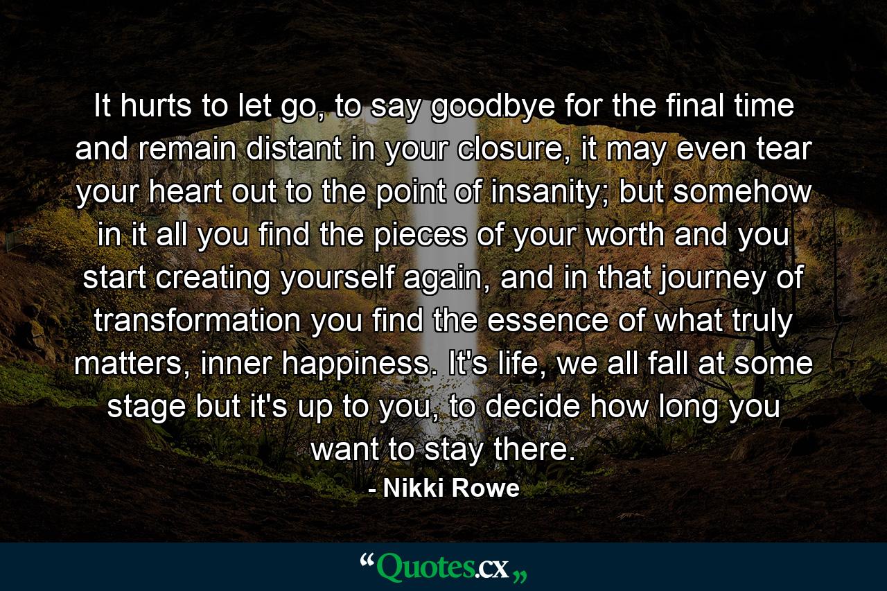 It hurts to let go, to say goodbye for the final time and remain distant in your closure, it may even tear your heart out to the point of insanity; but somehow in it all you find the pieces of your worth and you start creating yourself again, and in that journey of transformation you find the essence of what truly matters, inner happiness. It's life, we all fall at some stage but it's up to you, to decide how long you want to stay there. - Quote by Nikki Rowe