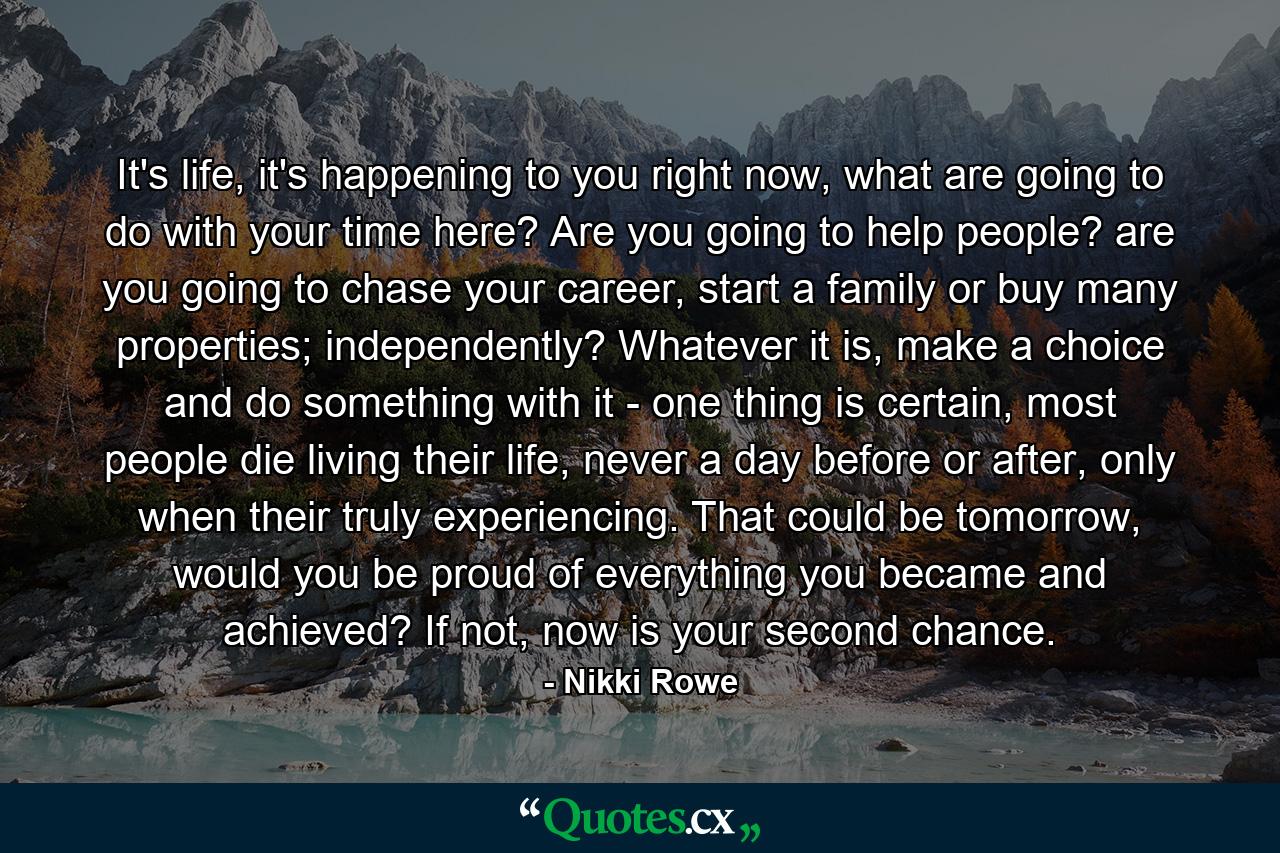 It's life, it's happening to you right now, what are going to do with your time here? Are you going to help people? are you going to chase your career, start a family or buy many properties; independently? Whatever it is, make a choice and do something with it - one thing is certain, most people die living their life, never a day before or after, only when their truly experiencing. That could be tomorrow, would you be proud of everything you became and achieved? If not, now is your second chance. - Quote by Nikki Rowe