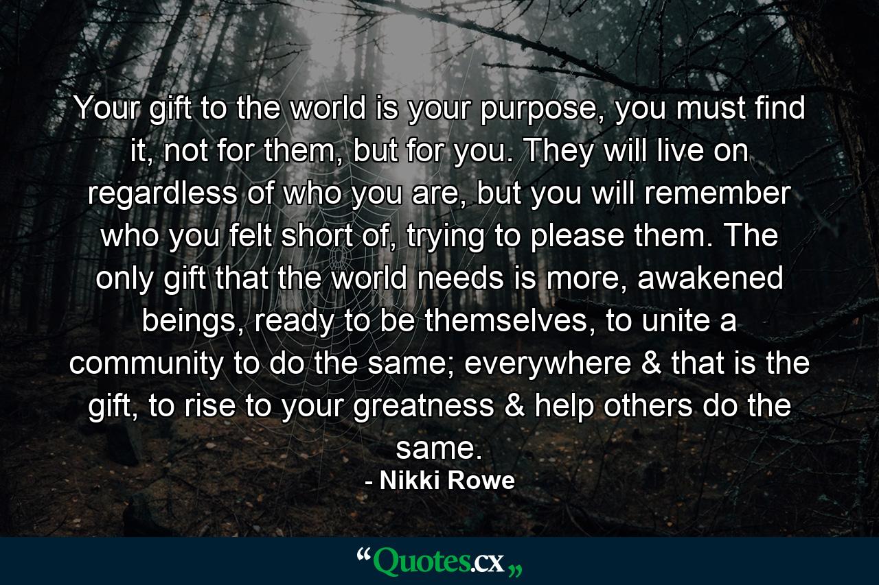 Your gift to the world is your purpose, you must find it, not for them, but for you. They will live on regardless of who you are, but you will remember who you felt short of, trying to please them. The only gift that the world needs is more, awakened beings, ready to be themselves, to unite a community to do the same; everywhere & that is the gift, to rise to your greatness & help others do the same. - Quote by Nikki Rowe