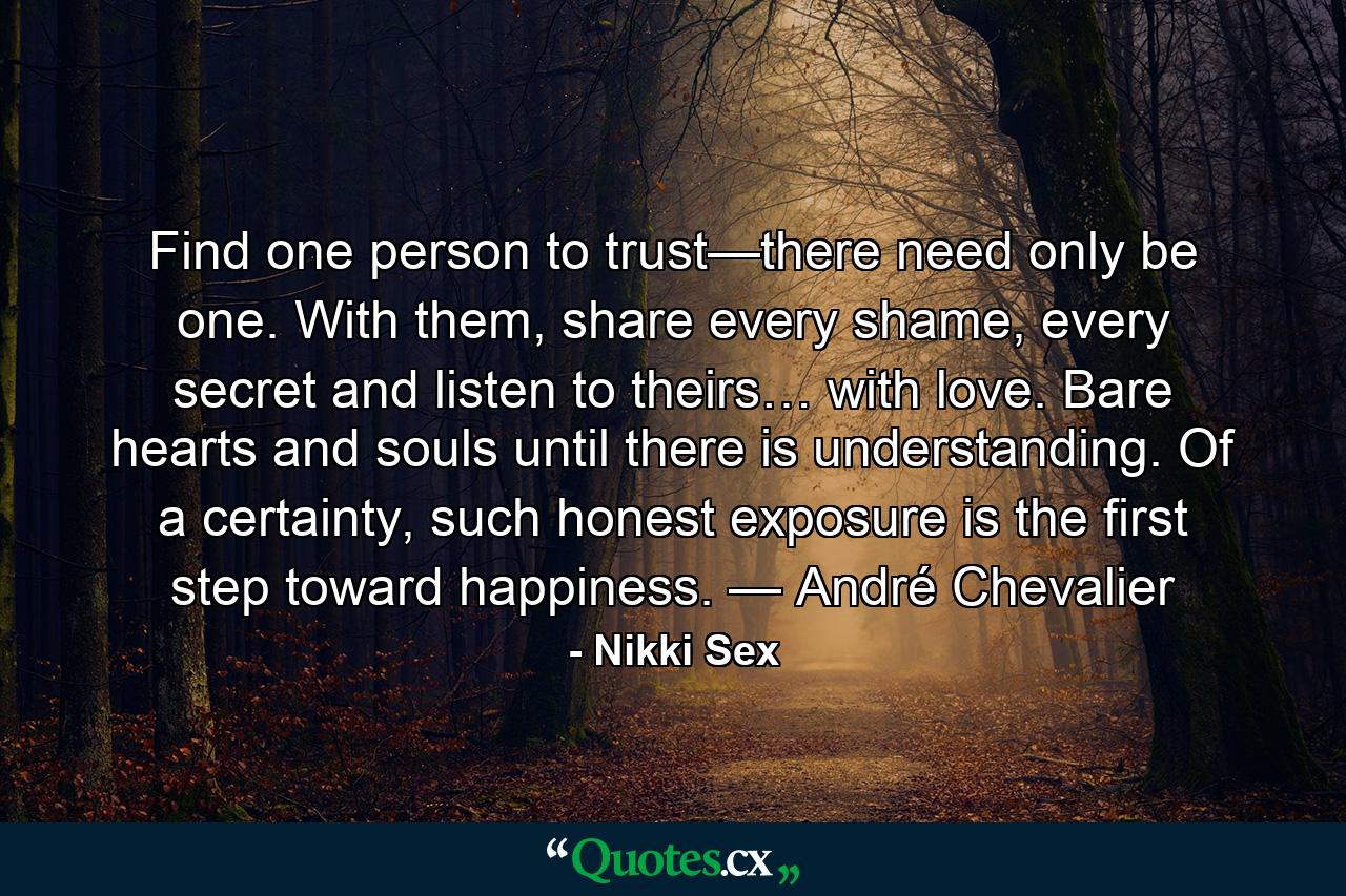 Find one person to trust—there need only be one. With them, share every shame, every secret and listen to theirs… with love. Bare hearts and souls until there is understanding. Of a certainty, such honest exposure is the first step toward happiness. — André Chevalier - Quote by Nikki Sex