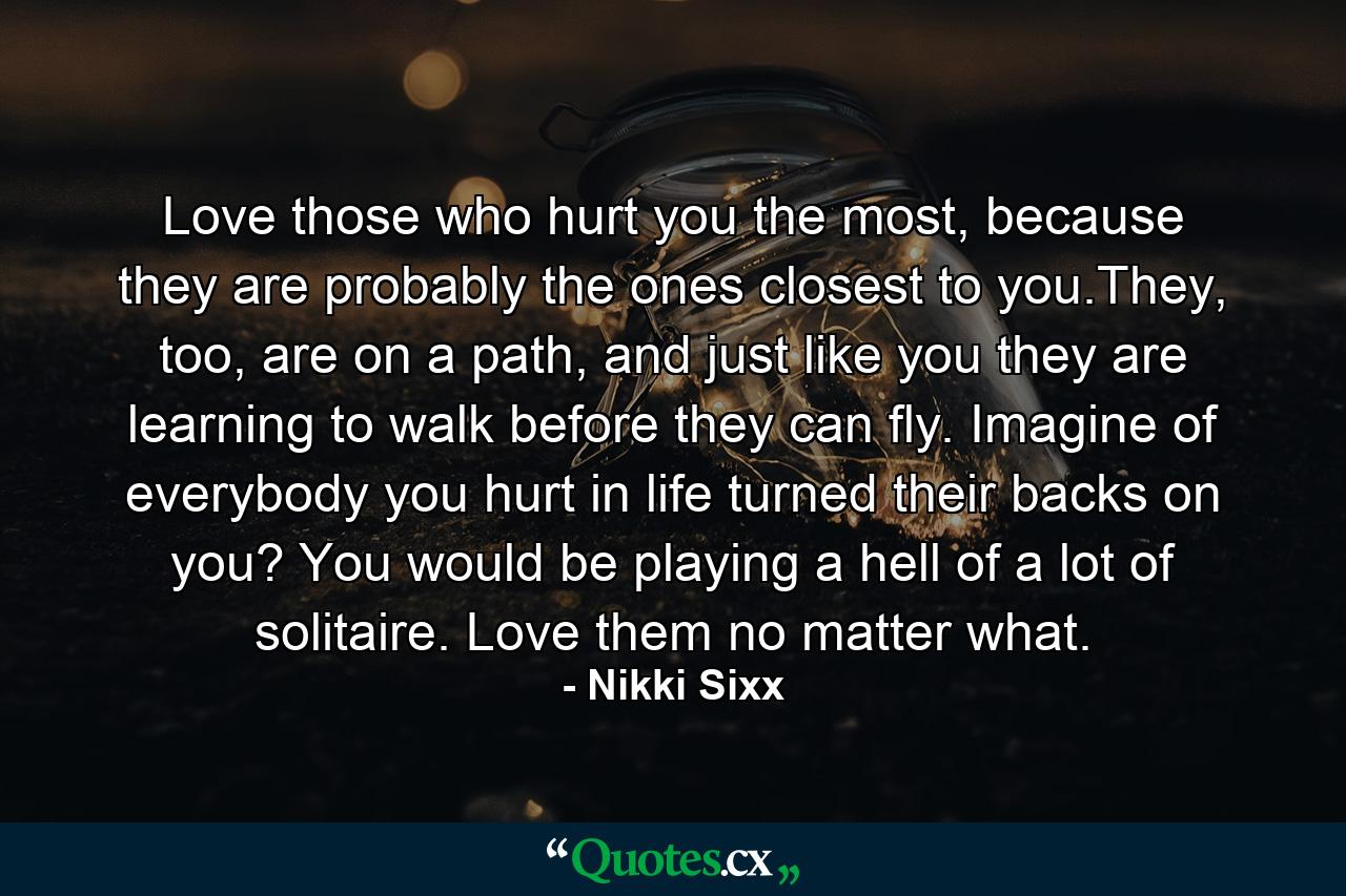 Love those who hurt you the most, because they are probably the ones closest to you.They, too, are on a path, and just like you they are learning to walk before they can fly. Imagine of everybody you hurt in life turned their backs on you? You would be playing a hell of a lot of solitaire. Love them no matter what. - Quote by Nikki Sixx