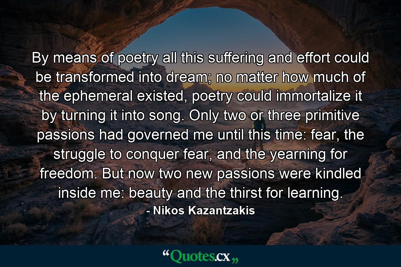 By means of poetry all this suffering and effort could be transformed into dream; no matter how much of the ephemeral existed, poetry could immortalize it by turning it into song. Only two or three primitive passions had governed me until this time: fear, the struggle to conquer fear, and the yearning for freedom. But now two new passions were kindled inside me: beauty and the thirst for learning. - Quote by Nikos Kazantzakis