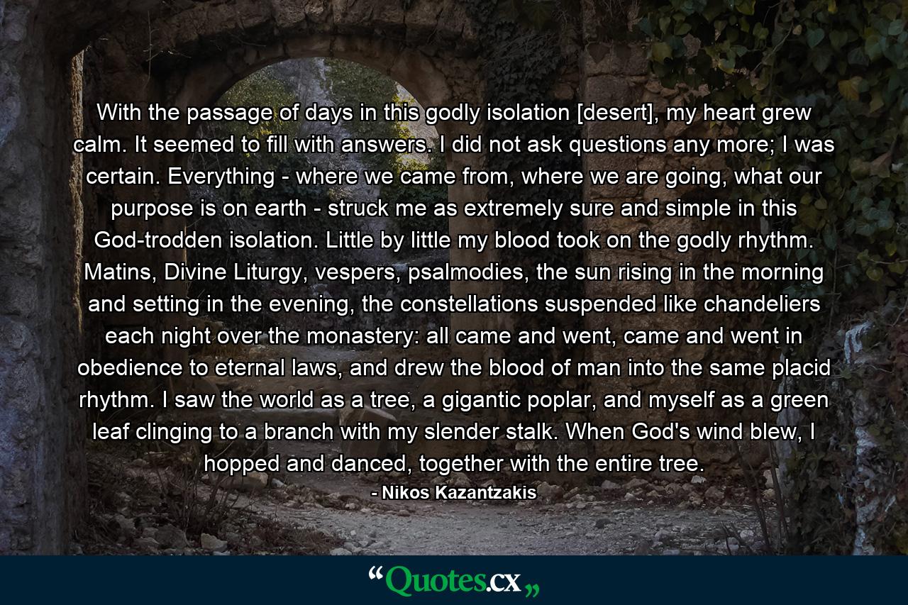 With the passage of days in this godly isolation [desert], my heart grew calm. It seemed to fill with answers. I did not ask questions any more; I was certain. Everything - where we came from, where we are going, what our purpose is on earth - struck me as extremely sure and simple in this God-trodden isolation. Little by little my blood took on the godly rhythm. Matins, Divine Liturgy, vespers, psalmodies, the sun rising in the morning and setting in the evening, the constellations suspended like chandeliers each night over the monastery: all came and went, came and went in obedience to eternal laws, and drew the blood of man into the same placid rhythm. I saw the world as a tree, a gigantic poplar, and myself as a green leaf clinging to a branch with my slender stalk. When God's wind blew, I hopped and danced, together with the entire tree. - Quote by Nikos Kazantzakis