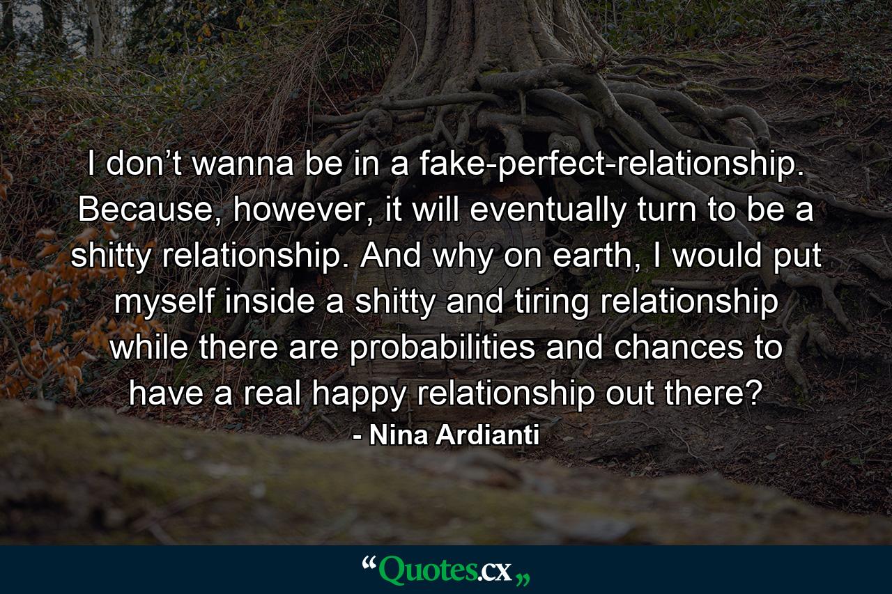 I don’t wanna be in a fake-perfect-relationship. Because, however, it will eventually turn to be a shitty relationship. And why on earth, I would put myself inside a shitty and tiring relationship while there are probabilities and chances to have a real happy relationship out there? - Quote by Nina Ardianti