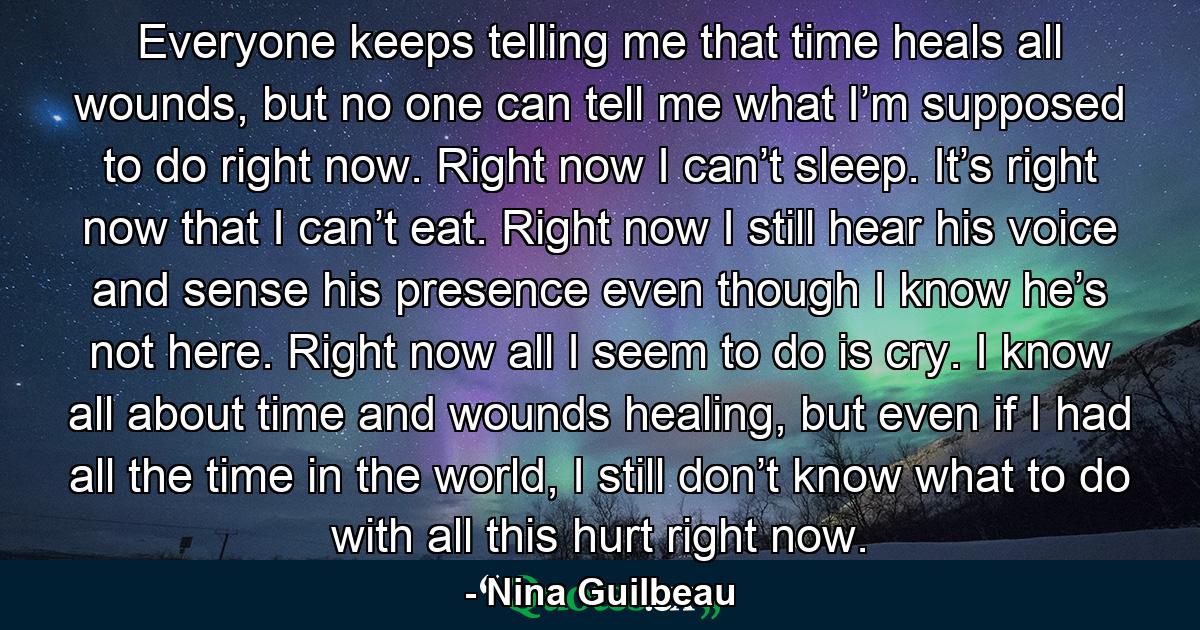 Everyone keeps telling me that time heals all wounds, but no one can tell me what I’m supposed to do right now. Right now I can’t sleep. It’s right now that I can’t eat. Right now I still hear his voice and sense his presence even though I know he’s not here. Right now all I seem to do is cry. I know all about time and wounds healing, but even if I had all the time in the world, I still don’t know what to do with all this hurt right now. - Quote by Nina Guilbeau