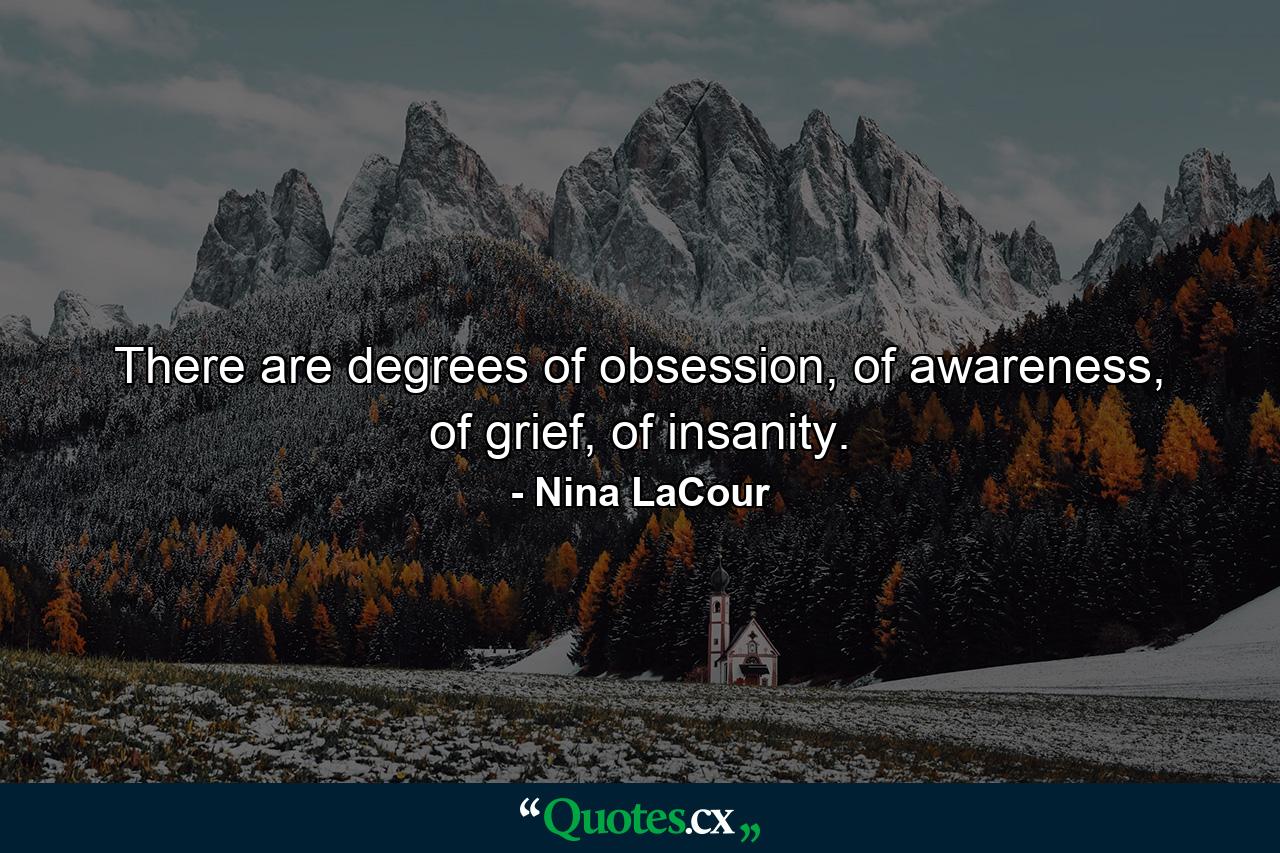 There are degrees of obsession, of awareness, of grief, of insanity. - Quote by Nina LaCour