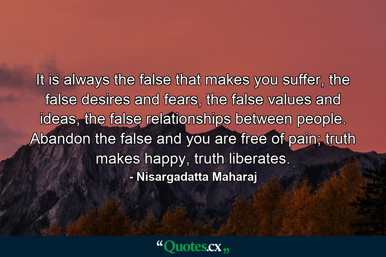 It is always the false that makes you suffer, the false desires and fears, the false values and ideas, the false relationships between people. Abandon the false and you are free of pain; truth makes happy, truth liberates. - Quote by Nisargadatta Maharaj