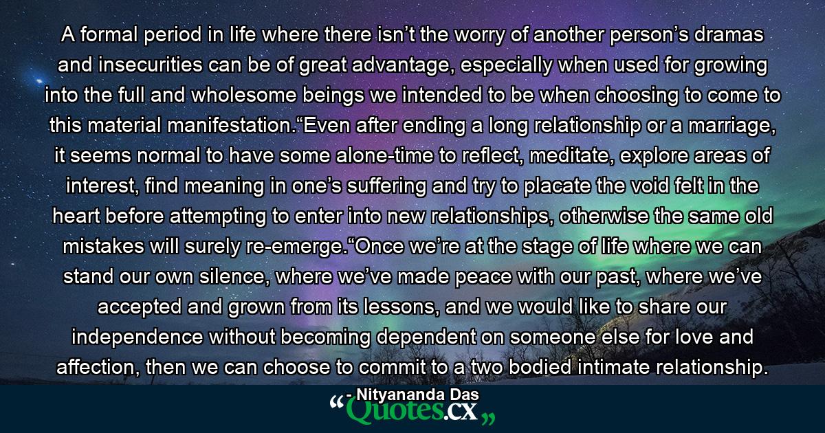 A formal period in life where there isn’t the worry of another person’s dramas and insecurities can be of great advantage, especially when used for growing into the full and wholesome beings we intended to be when choosing to come to this material manifestation.“Even after ending a long relationship or a marriage, it seems normal to have some alone-time to reflect, meditate, explore areas of interest, find meaning in one’s suffering and try to placate the void felt in the heart before attempting to enter into new relationships, otherwise the same old mistakes will surely re-emerge.“Once we’re at the stage of life where we can stand our own silence, where we’ve made peace with our past, where we’ve accepted and grown from its lessons, and we would like to share our independence without becoming dependent on someone else for love and affection, then we can choose to commit to a two bodied intimate relationship. - Quote by Nityananda Das