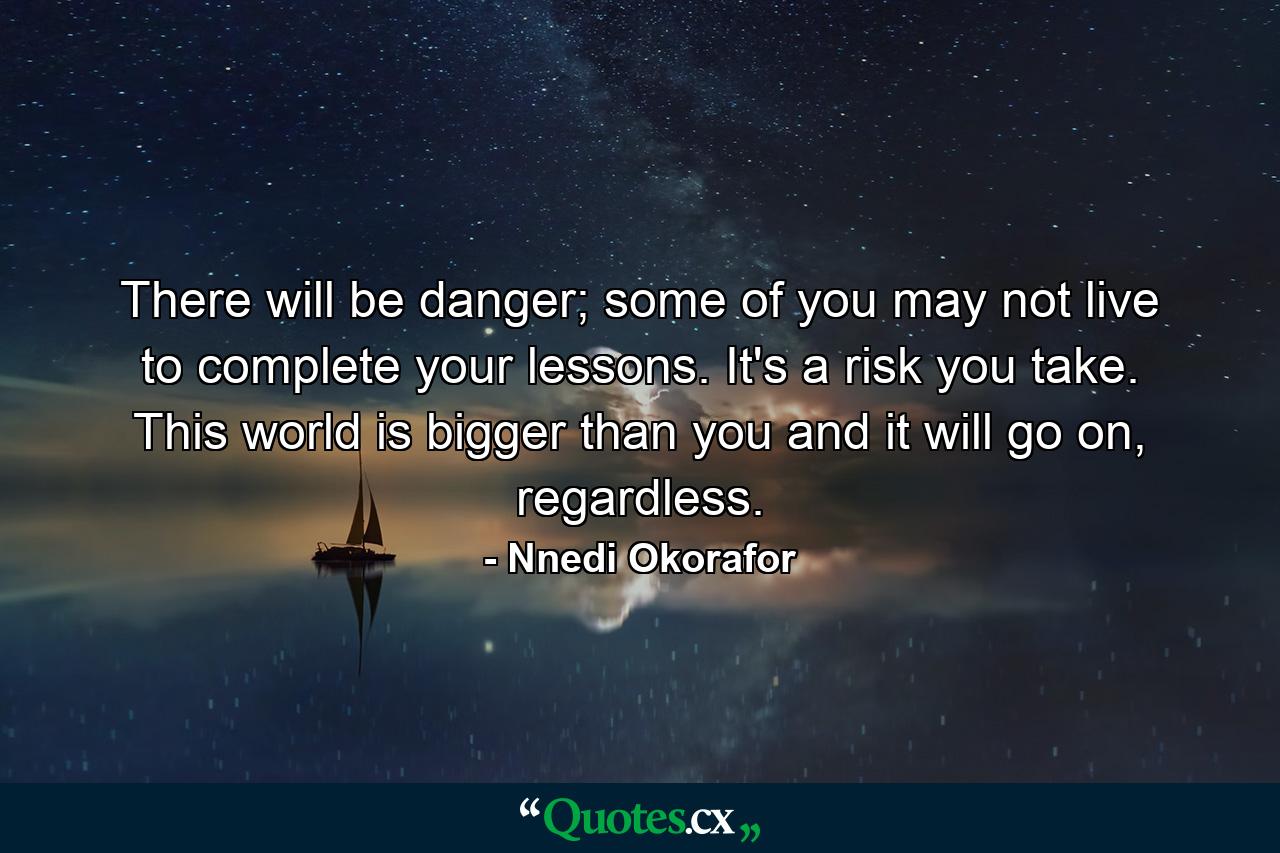 There will be danger; some of you may not live to complete your lessons. It's a risk you take. This world is bigger than you and it will go on, regardless. - Quote by Nnedi Okorafor