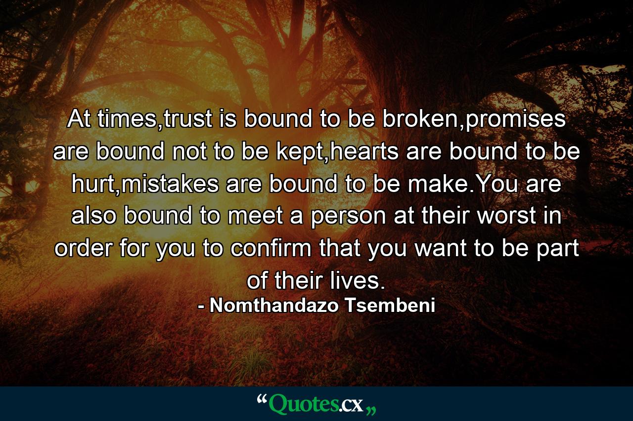 At times,trust is bound to be broken,promises are bound not to be kept,hearts are bound to be hurt,mistakes are bound to be make.You are also bound to meet a person at their worst in order for you to confirm that you want to be part of their lives. - Quote by Nomthandazo Tsembeni