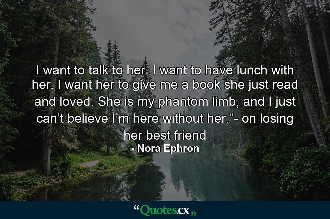 I want to talk to her. I want to have lunch with her. I want her to give me a book she just read and loved. She is my phantom limb, and I just can’t believe I’m here without her.”- on losing her best friend - Quote by Nora Ephron