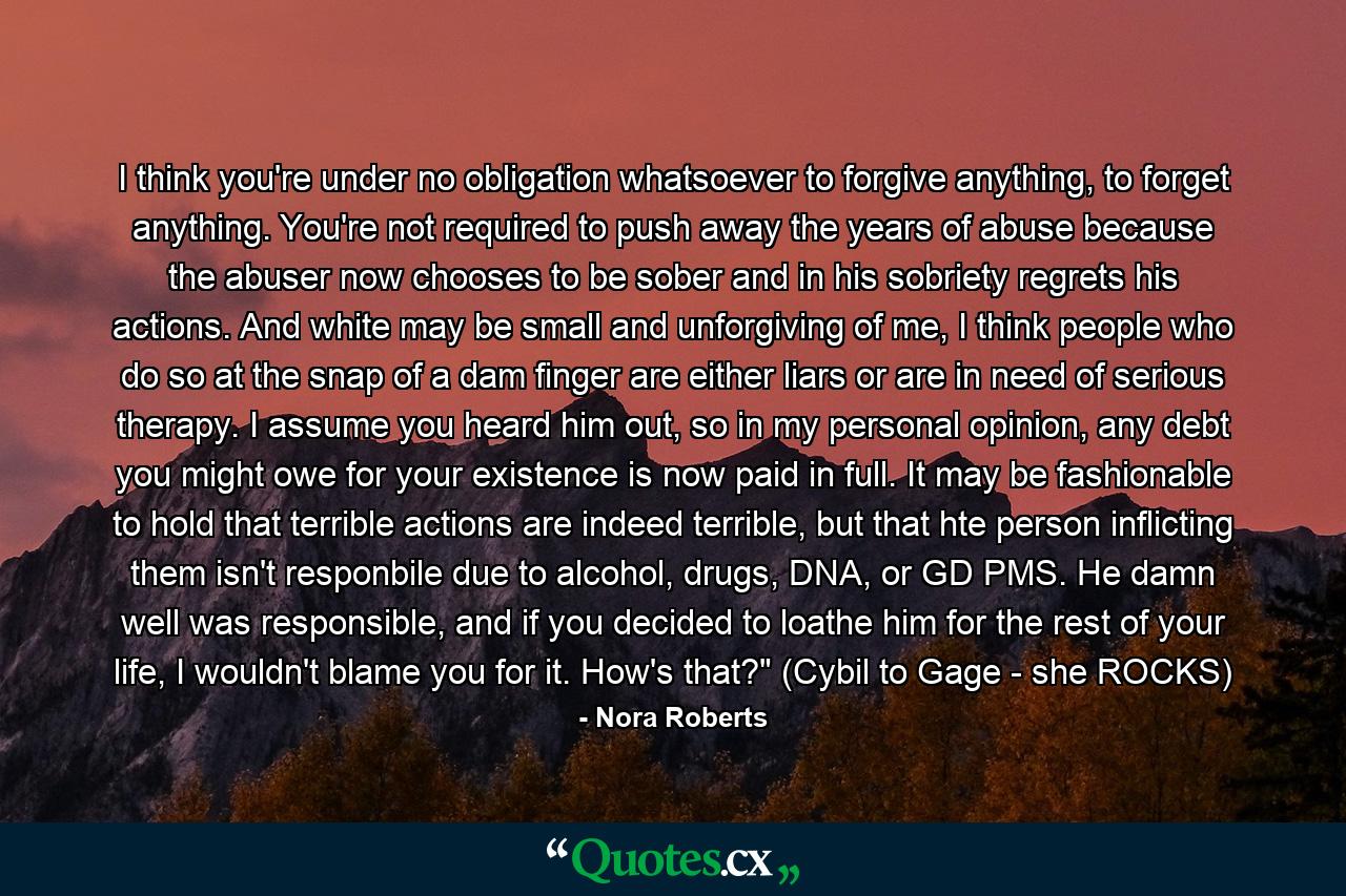 I think you're under no obligation whatsoever to forgive anything, to forget anything. You're not required to push away the years of abuse because the abuser now chooses to be sober and in his sobriety regrets his actions. And white may be small and unforgiving of me, I think people who do so at the snap of a dam finger are either liars or are in need of serious therapy. I assume you heard him out, so in my personal opinion, any debt you might owe for your existence is now paid in full. It may be fashionable to hold that terrible actions are indeed terrible, but that hte person inflicting them isn't responbile due to alcohol, drugs, DNA, or GD PMS. He damn well was responsible, and if you decided to loathe him for the rest of your life, I wouldn't blame you for it. How's that?