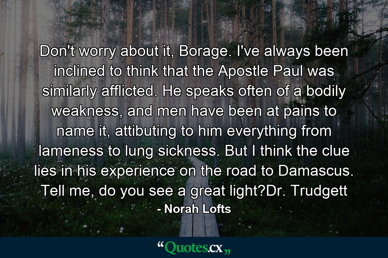 Don't worry about it, Borage. I've always been inclined to think that the Apostle Paul was similarly afflicted. He speaks often of a bodily weakness, and men have been at pains to name it, attibuting to him everything from lameness to lung sickness. But I think the clue lies in his experience on the road to Damascus. Tell me, do you see a great light?Dr. Trudgett - Quote by Norah Lofts