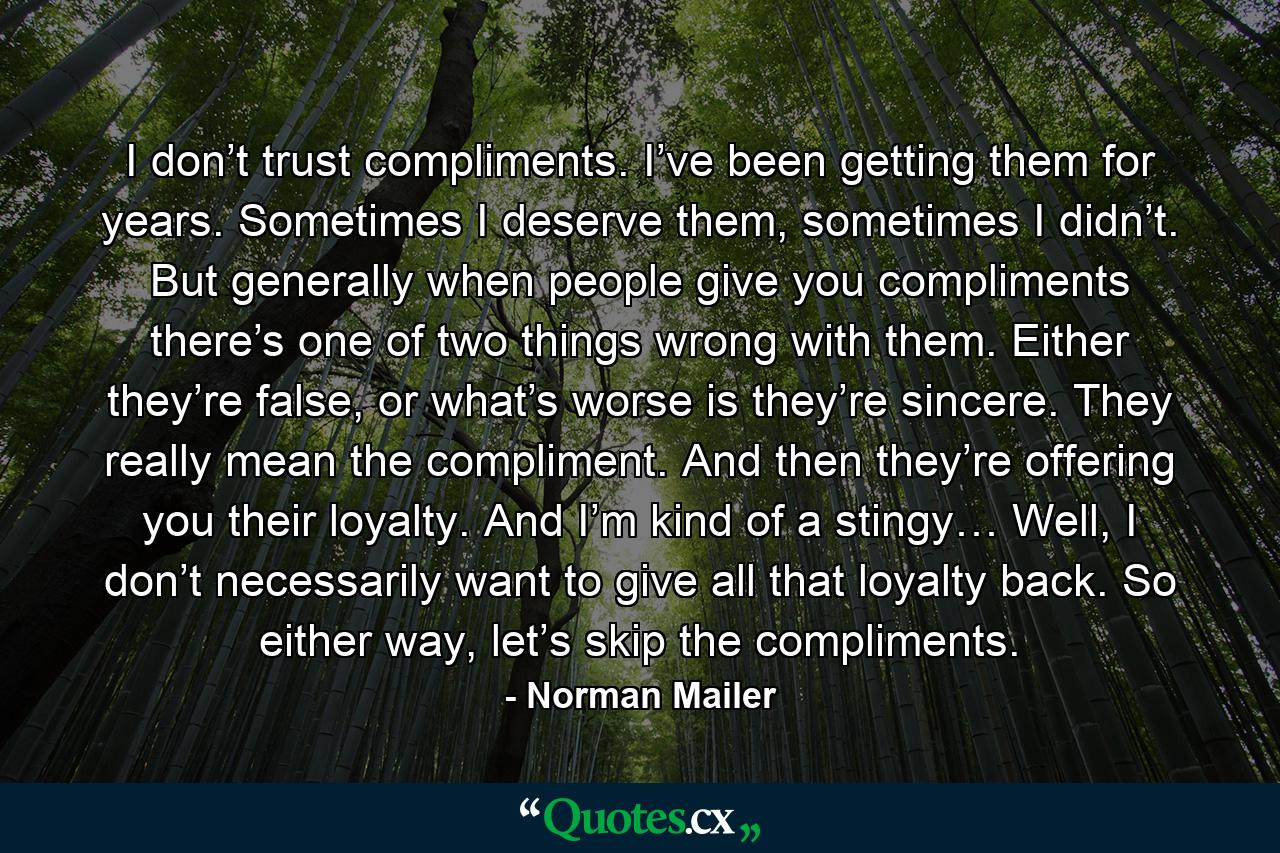 I don’t trust compliments. I’ve been getting them for years. Sometimes I deserve them, sometimes I didn’t. But generally when people give you compliments there’s one of two things wrong with them. Either they’re false, or what’s worse is they’re sincere. They really mean the compliment. And then they’re offering you their loyalty. And I’m kind of a stingy… Well, I don’t necessarily want to give all that loyalty back. So either way, let’s skip the compliments. - Quote by Norman Mailer