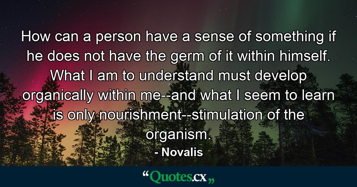 How can a person have a sense of something if he does not have the germ of it within himself. What I am to understand must develop organically within me--and what I seem to learn is only nourishment--stimulation of the organism. - Quote by Novalis