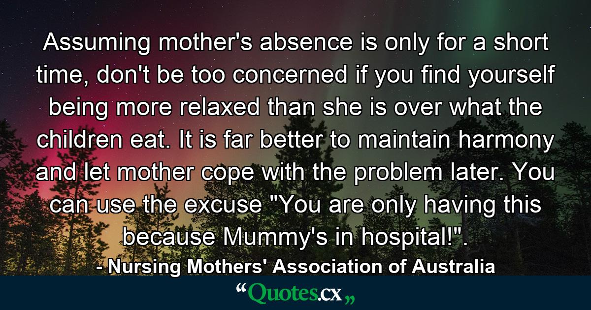 Assuming mother's absence is only for a short time, don't be too concerned if you find yourself being more relaxed than she is over what the children eat. It is far better to maintain harmony and let mother cope with the problem later. You can use the excuse 