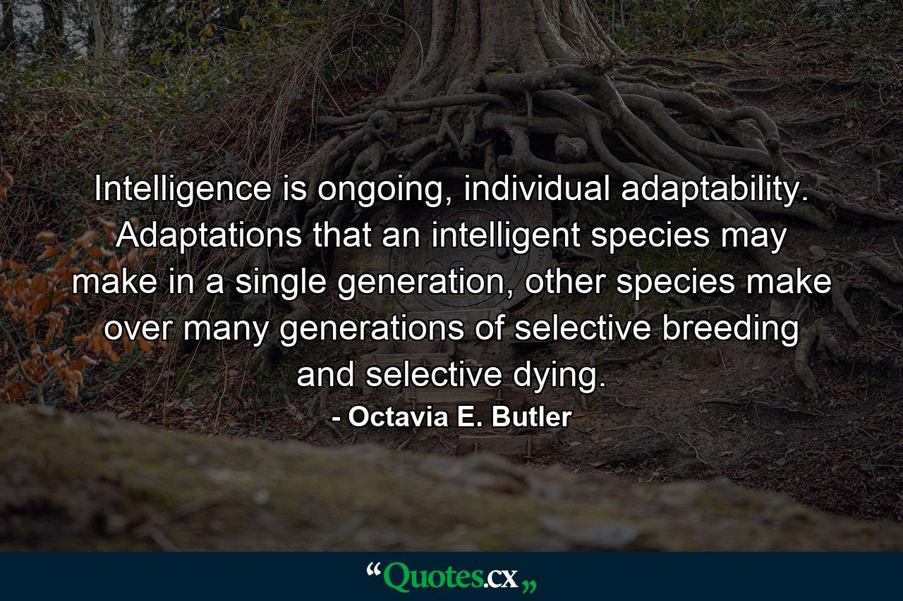 Intelligence is ongoing, individual adaptability. Adaptations that an intelligent species may make in a single generation, other species make over many generations of selective breeding and selective dying. - Quote by Octavia E. Butler