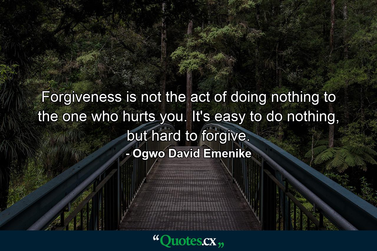 Forgiveness is not the act of doing nothing to the one who hurts you. It's easy to do nothing, but hard to forgive. - Quote by Ogwo David Emenike