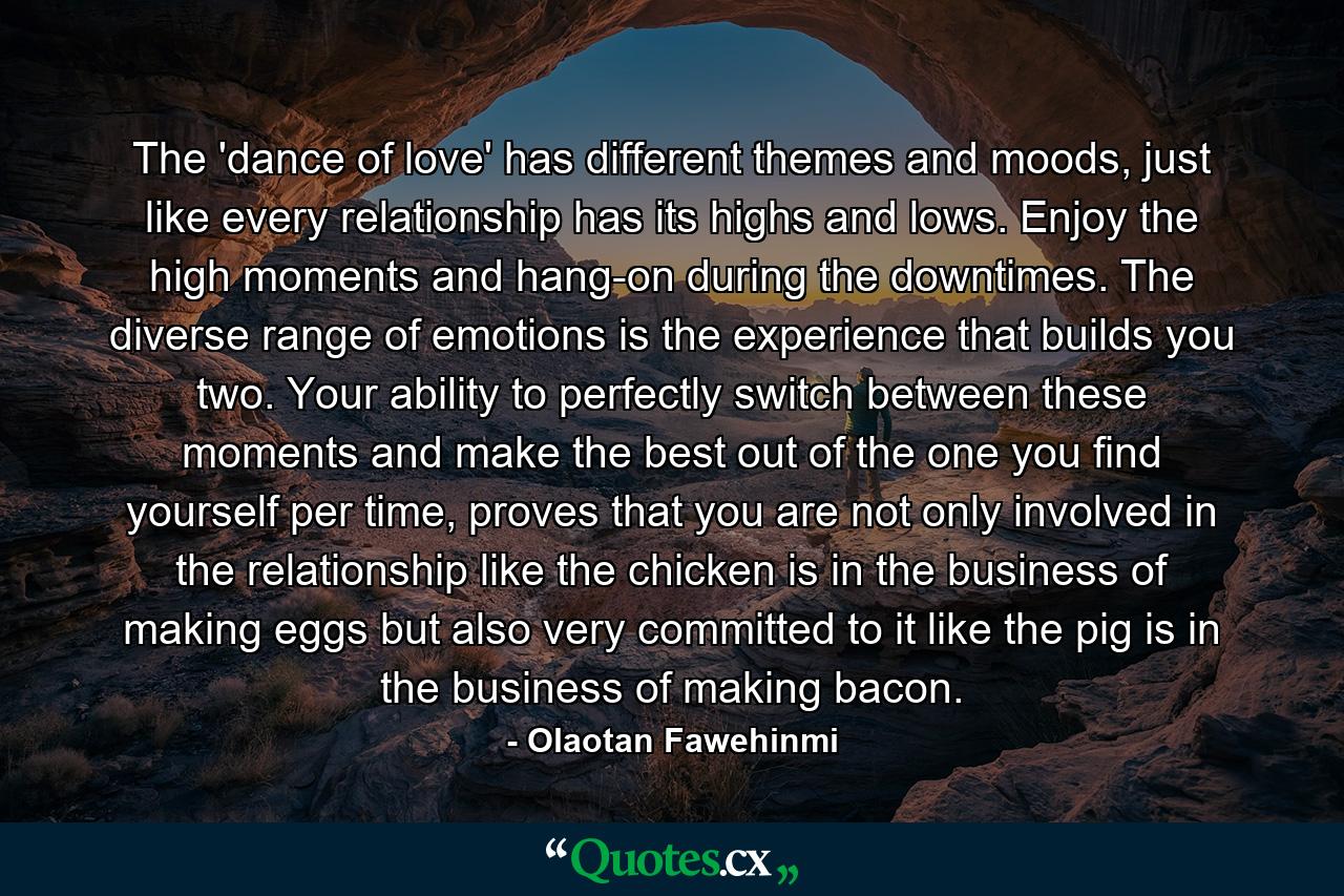 The 'dance of love' has different themes and moods, just like every relationship has its highs and lows. Enjoy the high moments and hang-on during the downtimes. The diverse range of emotions is the experience that builds you two. Your ability to perfectly switch between these moments and make the best out of the one you find yourself per time, proves that you are not only involved in the relationship like the chicken is in the business of making eggs but also very committed to it like the pig is in the business of making bacon. - Quote by Olaotan Fawehinmi