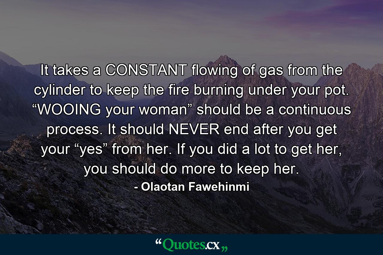 It takes a CONSTANT flowing of gas from the cylinder to keep the fire burning under your pot. “WOOING your woman” should be a continuous process. It should NEVER end after you get your “yes” from her. If you did a lot to get her, you should do more to keep her. - Quote by Olaotan Fawehinmi