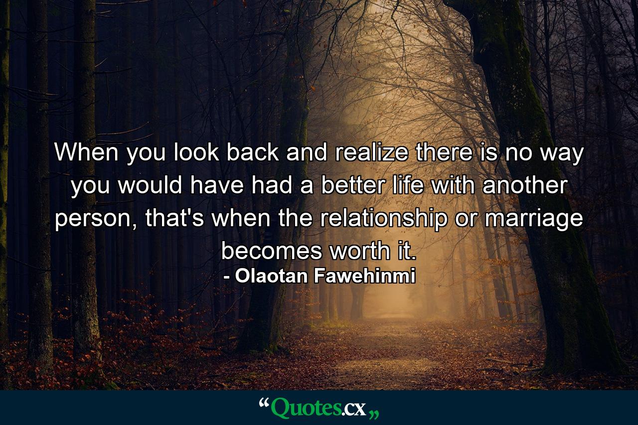 When you look back and realize there is no way you would have had a better life with another person, that's when the relationship or marriage becomes worth it. - Quote by Olaotan Fawehinmi