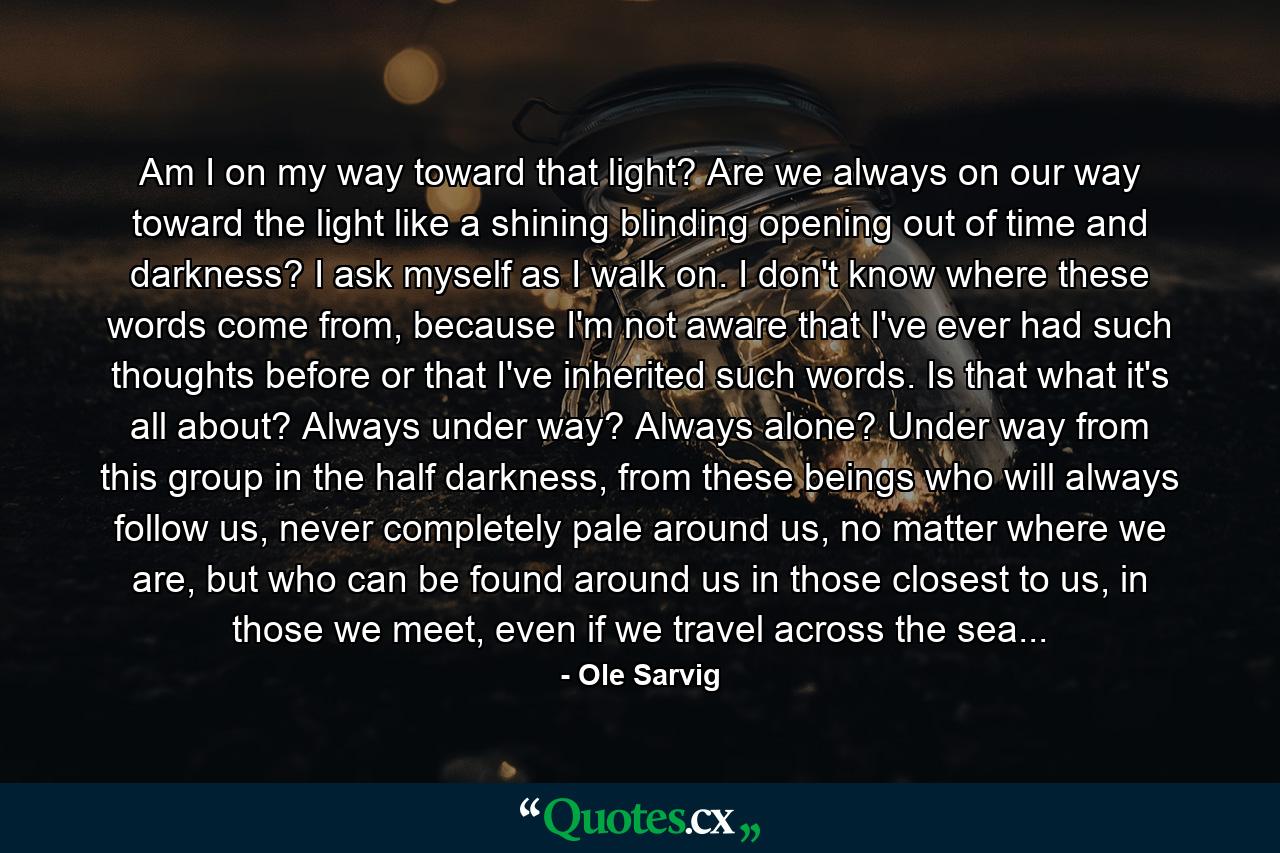 Am I on my way toward that light? Are we always on our way toward the light like a shining blinding opening out of time and darkness? I ask myself as I walk on. I don't know where these words come from, because I'm not aware that I've ever had such thoughts before or that I've inherited such words. Is that what it's all about? Always under way? Always alone? Under way from this group in the half darkness, from these beings who will always follow us, never completely pale around us, no matter where we are, but who can be found around us in those closest to us, in those we meet, even if we travel across the sea... - Quote by Ole Sarvig