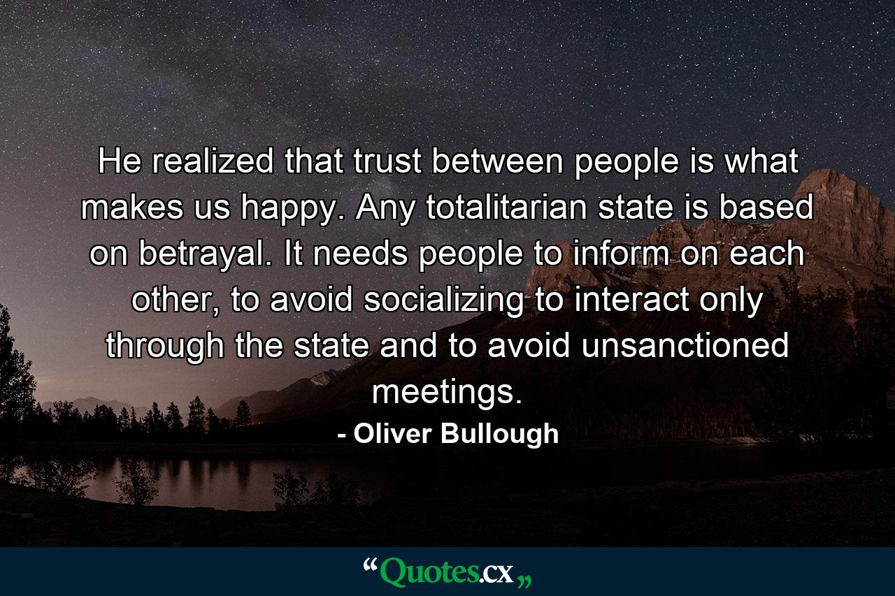 He realized that trust between people is what makes us happy. Any totalitarian state is based on betrayal. It needs people to inform on each other, to avoid socializing to interact only through the state and to avoid unsanctioned meetings. - Quote by Oliver Bullough