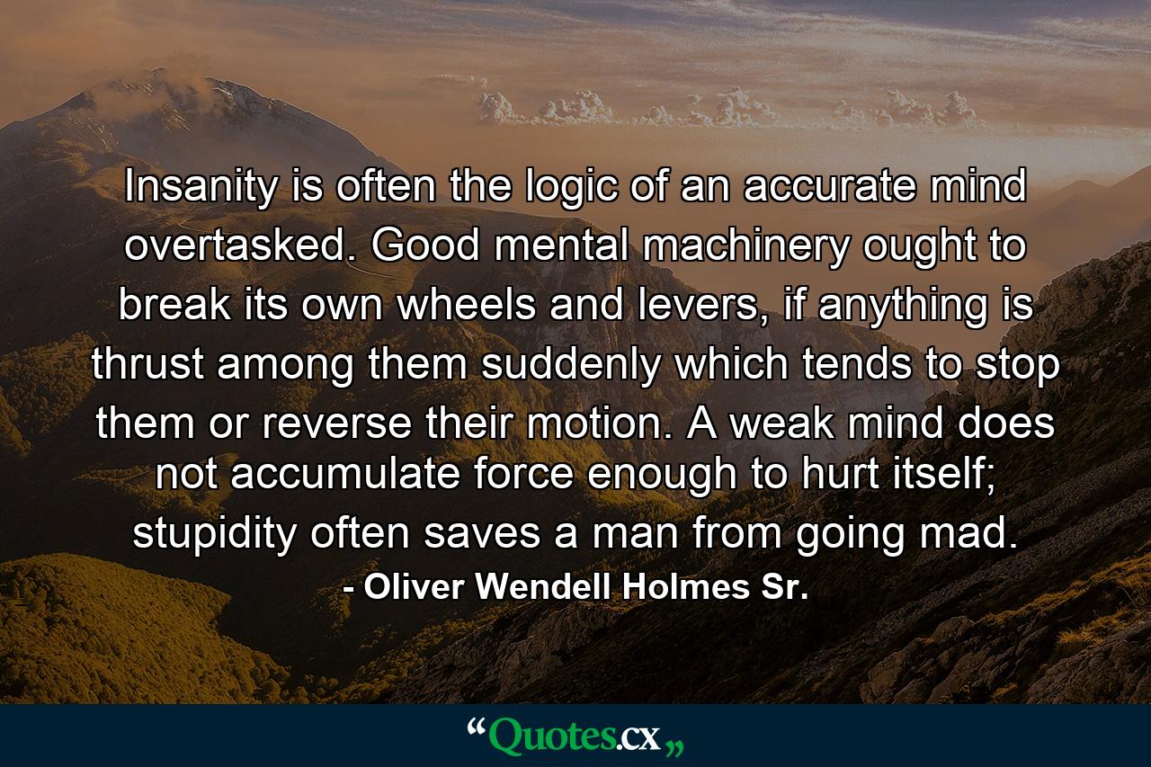 Insanity is often the logic of an accurate mind overtasked. Good mental machinery ought to break its own wheels and levers, if anything is thrust among them suddenly which tends to stop them or reverse their motion. A weak mind does not accumulate force enough to hurt itself; stupidity often saves a man from going mad. - Quote by Oliver Wendell Holmes Sr.