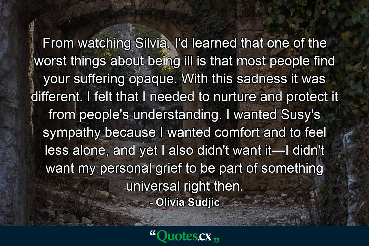 From watching Silvia, I'd learned that one of the worst things about being ill is that most people find your suffering opaque. With this sadness it was different. I felt that I needed to nurture and protect it from people's understanding. I wanted Susy's sympathy because I wanted comfort and to feel less alone, and yet I also didn't want it—I didn't want my personal grief to be part of something universal right then. - Quote by Olivia Sudjic