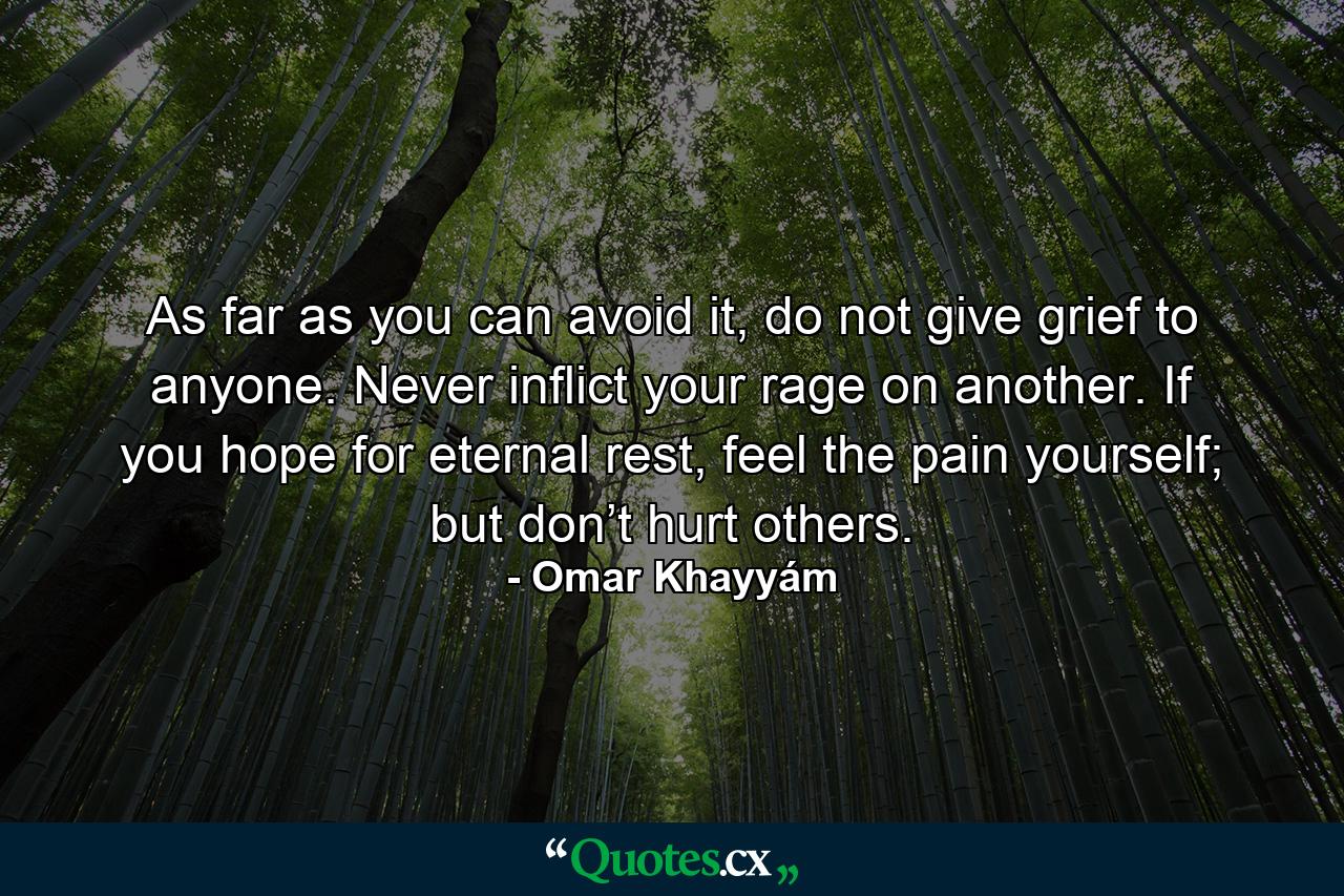 As far as you can avoid it, do not give grief to anyone. Never inflict your rage on another. If you hope for eternal rest, feel the pain yourself; but don’t hurt others. - Quote by Omar Khayyám