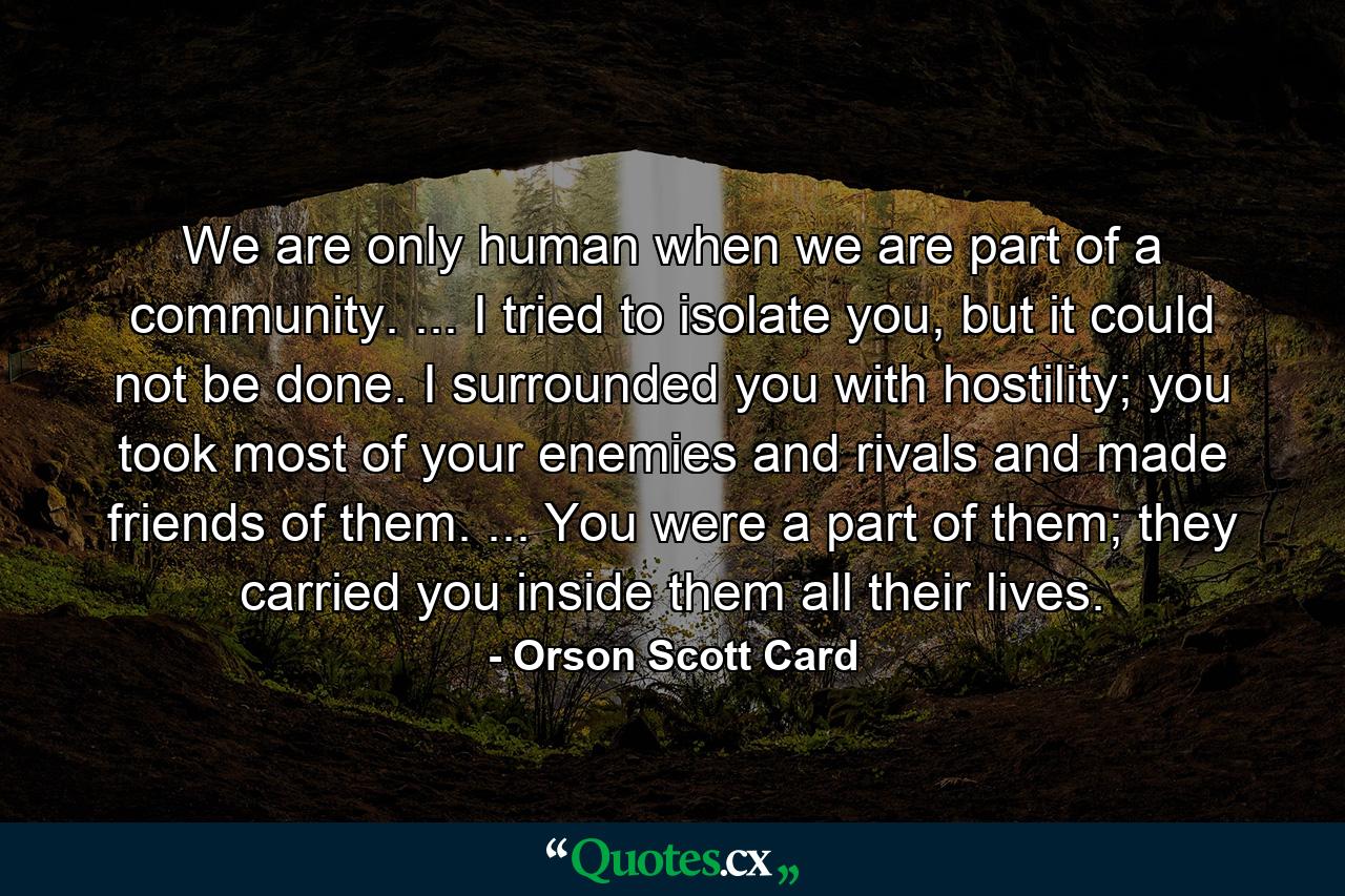 We are only human when we are part of a community. ... I tried to isolate you, but it could not be done. I surrounded you with hostility; you took most of your enemies and rivals and made friends of them. ... You were a part of them; they carried you inside them all their lives. - Quote by Orson Scott Card