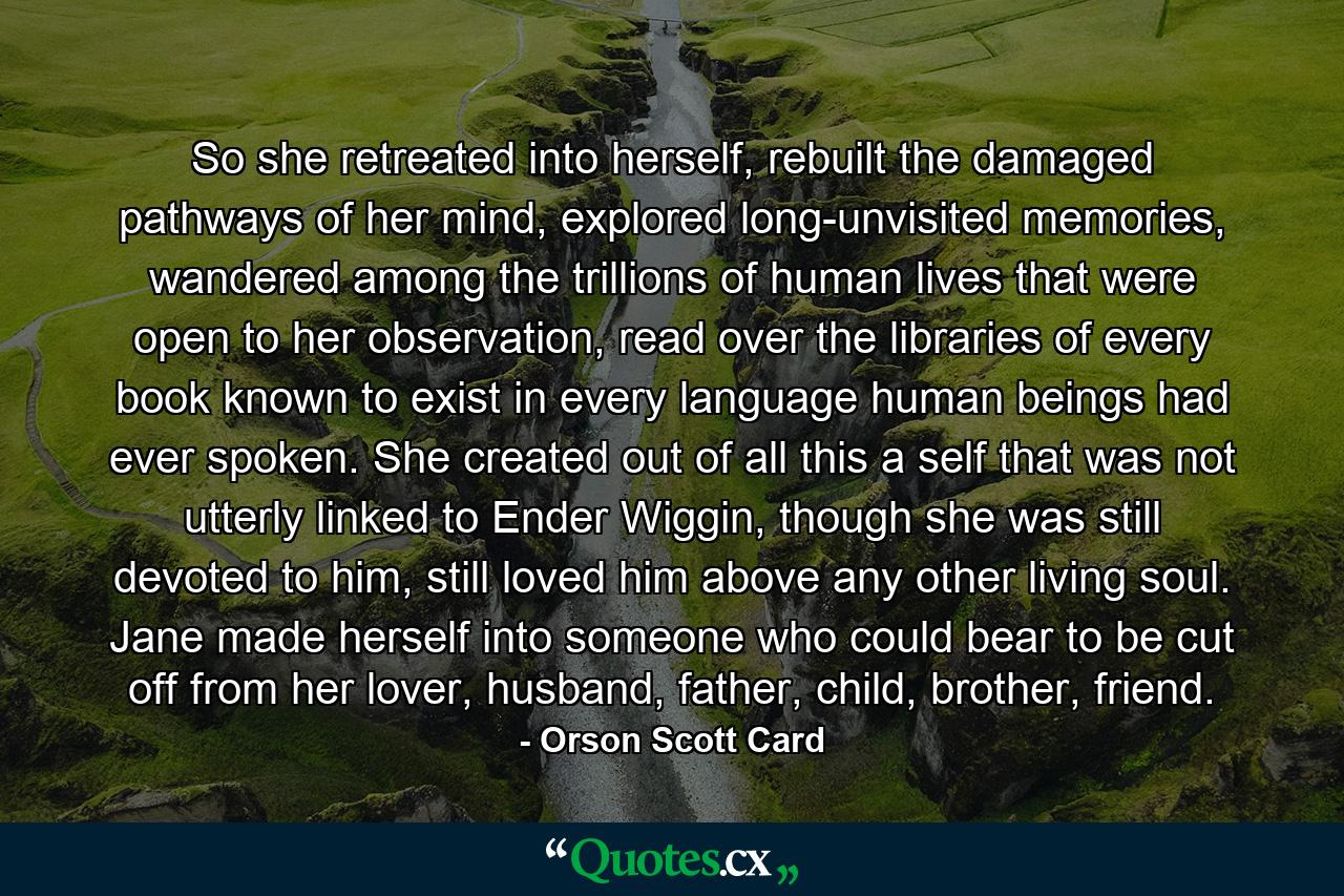 So she retreated into herself, rebuilt the damaged pathways of her mind, explored long-unvisited memories, wandered among the trillions of human lives that were open to her observation, read over the libraries of every book known to exist in every language human beings had ever spoken. She created out of all this a self that was not utterly linked to Ender Wiggin, though she was still devoted to him, still loved him above any other living soul. Jane made herself into someone who could bear to be cut off from her lover, husband, father, child, brother, friend. - Quote by Orson Scott Card