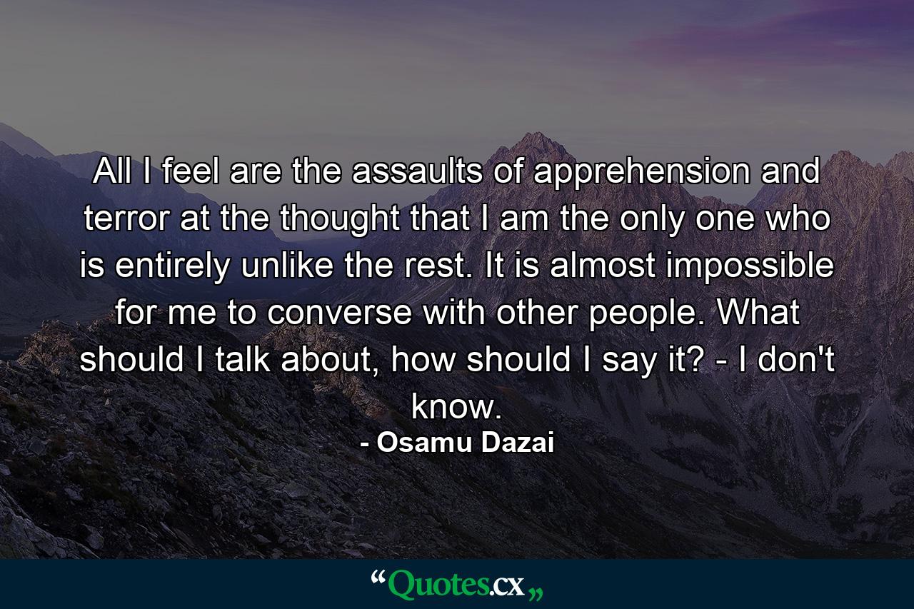 All I feel are the assaults of apprehension and terror at the thought that I am the only one who is entirely unlike the rest. It is almost impossible for me to converse with other people. What should I talk about, how should I say it? - I don't know. - Quote by Osamu Dazai