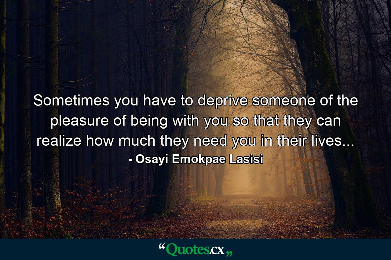 Sometimes you have to deprive someone of the pleasure of being with you so that they can realize how much they need you in their lives... - Quote by Osayi Emokpae Lasisi