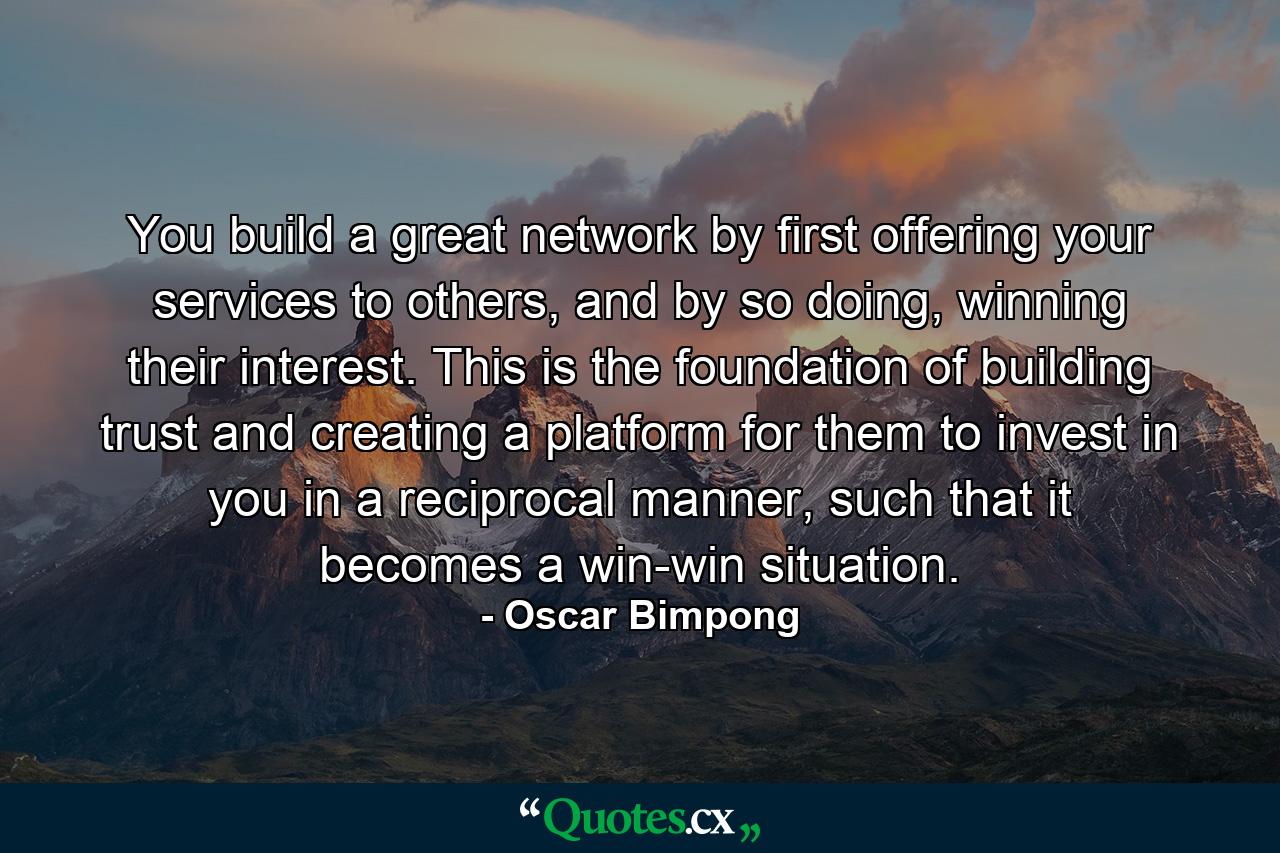 You build a great network by first offering your services to others, and by so doing, winning their interest. This is the foundation of building trust and creating a platform for them to invest in you in a reciprocal manner, such that it becomes a win-win situation. - Quote by Oscar Bimpong